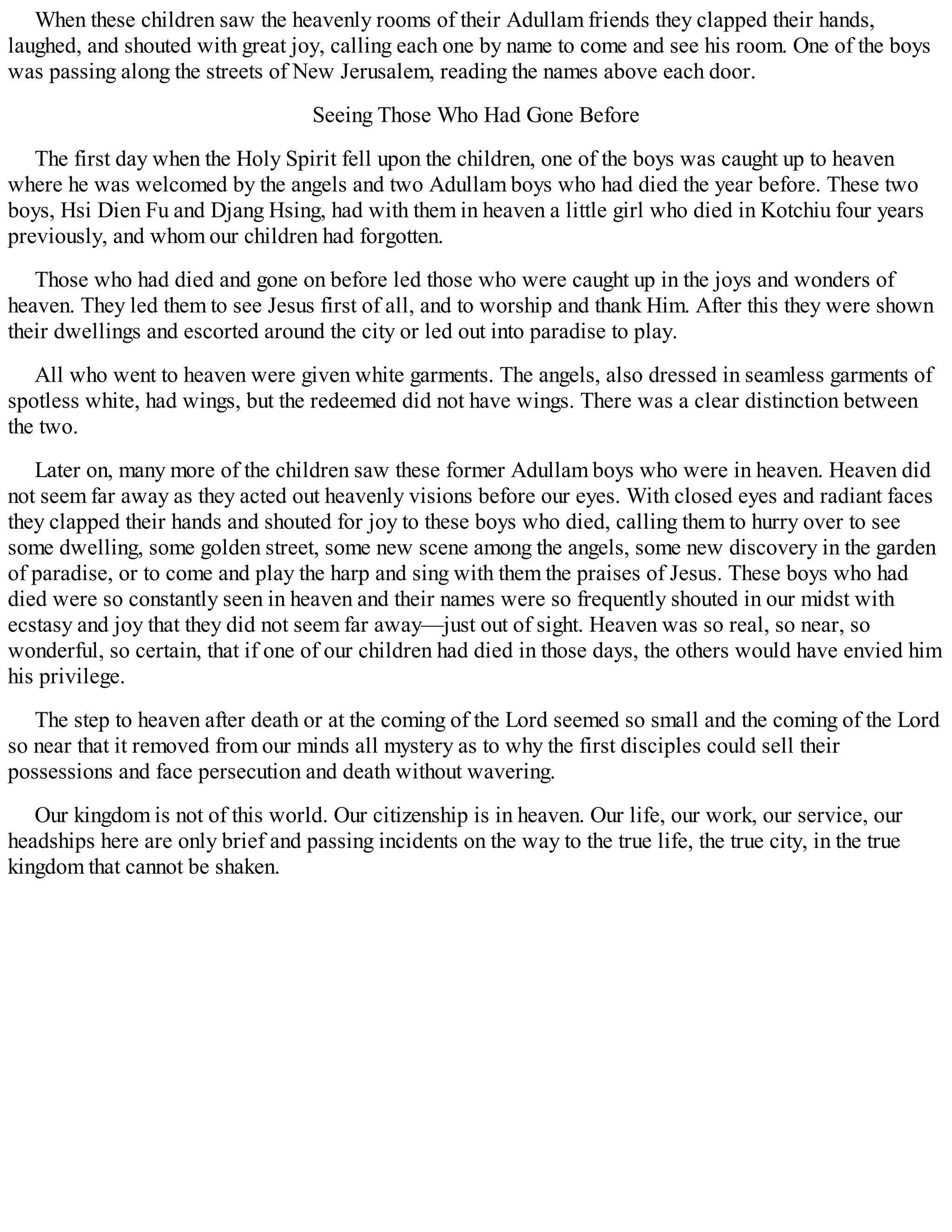 When these children saw the heavenly rooms of their Adullam friends they clapped their hands,
laughed, and shouted with great joy, calling each one by name to come and see his room. One of the boys
was passing along the streets of New Jerusalem, reading the names above each door.
Seeing Those Who Had Gone Before
The first day when the Holy Spirit fell upon the children, one of the boys was caught up to heaven
where he was welcomed by the angels and two Adullam boys who had died the year before. These two
boys, Hsi Dien Fu and Djang Hsing, had with them in heaven a little girl who died in Kotchiu four years
previously, and whom our children had forgotten.
Those who had died and gone on before led those who were caught up in the joys and wonders of
heaven. They led them to see Jesus first of all, and to worship and thank Him. After this they were shown
their dwellings and escorted around the city or led out into paradise to play.
All who went to heaven were given white garments. The angels, also dressed in seamless garments of
spotless white, had wings, but the redeemed did not have wings. There was a clear distinction between
the two.
Later on, many more of the children saw these former Adullam boys who were in heaven. Heaven did
not seem far away as they acted out heavenly visions before our eyes. With closed eyes and radiant faces
they clapped their hands and shouted for joy to these boys who died, calling them to hurry over to see
some dwelling, some golden street, some new scene among the angels, some new discovery in the garden
of paradise, or to come and play the harp and sing with them the praises of Jesus. These boys who had
died were so constantly seen in heaven and their names were so frequently shouted in our midst with
ecstasy and joy that they did not seem far away—just out of sight. Heaven was so real, so near, so
wonderful, so certain, that if one of our children had died in those days, the others would have envied him
his privilege.
The step to heaven after death or at the coming of the Lord seemed so small and the coming of the Lord
so near that it removed from our minds all mystery as to why the first disciples could sell their
possessions and face persecution and death without wavering.
Our kingdom is not of this world. Our citizenship is in heaven. Our life, our work, our service, our
headships here are only brief and passing incidents on the way to the true life, the true city, in the true
kingdom that cannot be shaken.
 