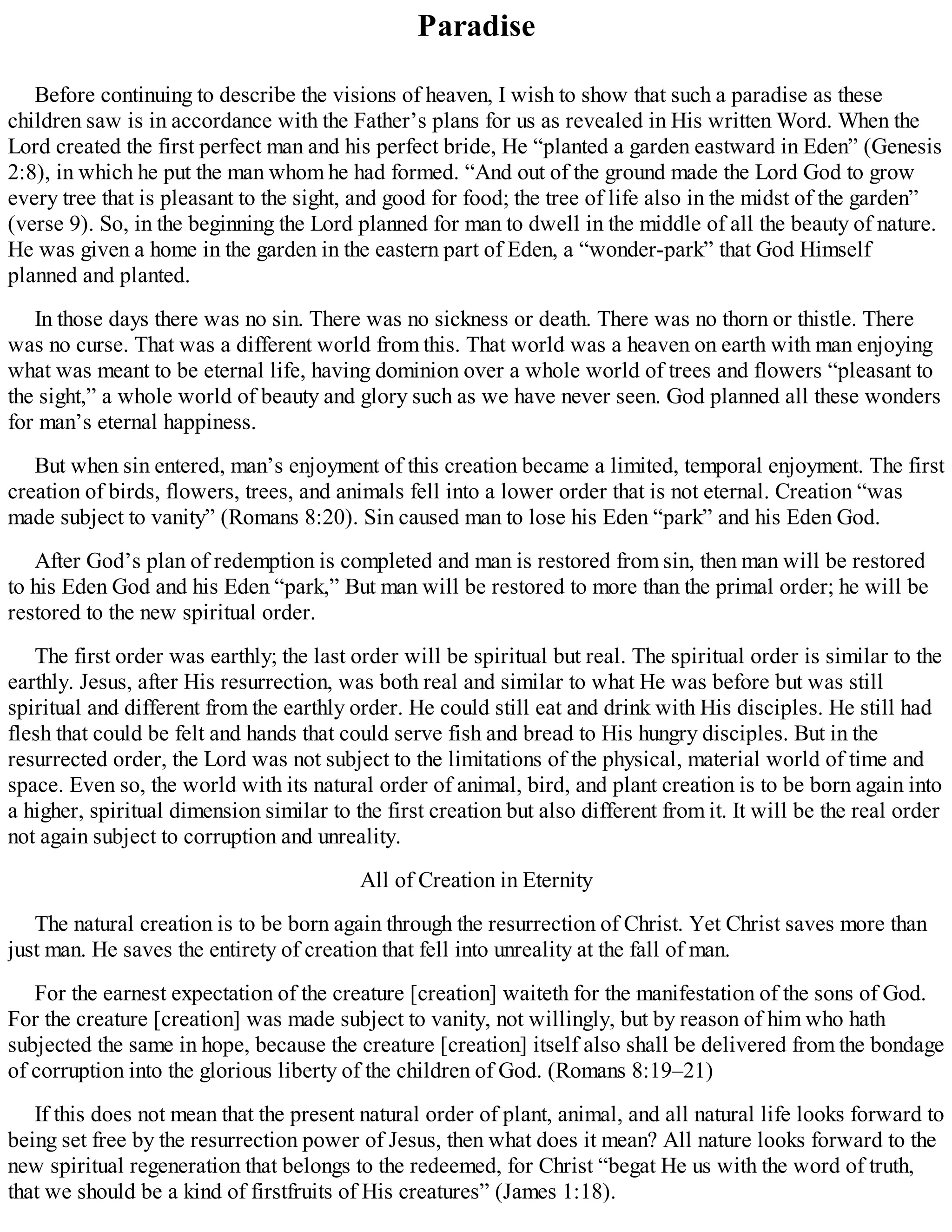 Paradise
Before continuing to describe the visions of heaven, I wish to show that such a paradise as these
children saw is in accordance with the Father’s plans for us as revealed in His written Word. When the
Lord created the first perfect man and his perfect bride, He “planted a garden eastward in Eden” (Genesis
2:8), in which he put the man whom he had formed. “And out of the ground made the Lord God to grow
every tree that is pleasant to the sight, and good for food; the tree of life also in the midst of the garden”
(verse 9). So, in the beginning the Lord planned for man to dwell in the middle of all the beauty of nature.
He was given a home in the garden in the eastern part of Eden, a “wonder-park” that God Himself
planned and planted.
In those days there was no sin. There was no sickness or death. There was no thorn or thistle. There
was no curse. That was a different world from this. That world was a heaven on earth with man enjoying
what was meant to be eternal life, having dominion over a whole world of trees and flowers “pleasant to
the sight,” a whole world of beauty and glory such as we have never seen. God planned all these wonders
for man’s eternal happiness.
But when sin entered, man’s enjoyment of this creation became a limited, temporal enjoyment. The first
creation of birds, flowers, trees, and animals fell into a lower order that is not eternal. Creation “was
made subject to vanity” (Romans 8:20). Sin caused man to lose his Eden “park” and his Eden God.
After God’s plan of redemption is completed and man is restored from sin, then man will be restored
to his Eden God and his Eden “park,” But man will be restored to more than the primal order; he will be
restored to the new spiritual order.
The first order was earthly; the last order will be spiritual but real. The spiritual order is similar to the
earthly. Jesus, after His resurrection, was both real and similar to what He was before but was still
spiritual and different from the earthly order. He could still eat and drink with His disciples. He still had
flesh that could be felt and hands that could serve fish and bread to His hungry disciples. But in the
resurrected order, the Lord was not subject to the limitations of the physical, material world of time and
space. Even so, the world with its natural order of animal, bird, and plant creation is to be born again into
a higher, spiritual dimension similar to the first creation but also different from it. It will be the real order
not again subject to corruption and unreality.
All of Creation in Eternity
The natural creation is to be born again through the resurrection of Christ. Yet Christ saves more than
just man. He saves the entirety of creation that fell into unreality at the fall of man.
For the earnest expectation of the creature [creation] waiteth for the manifestation of the sons of God.
For the creature [creation] was made subject to vanity, not willingly, but by reason of him who hath
subjected the same in hope, because the creature [creation] itself also shall be delivered from the bondage
of corruption into the glorious liberty of the children of God. (Romans 8:19–21)
If this does not mean that the present natural order of plant, animal, and all natural life looks forward to
being set free by the resurrection power of Jesus, then what does it mean? All nature looks forward to the
new spiritual regeneration that belongs to the redeemed, for Christ “begat He us with the word of truth,
that we should be a kind of firstfruits of His creatures” (James 1:18).
 