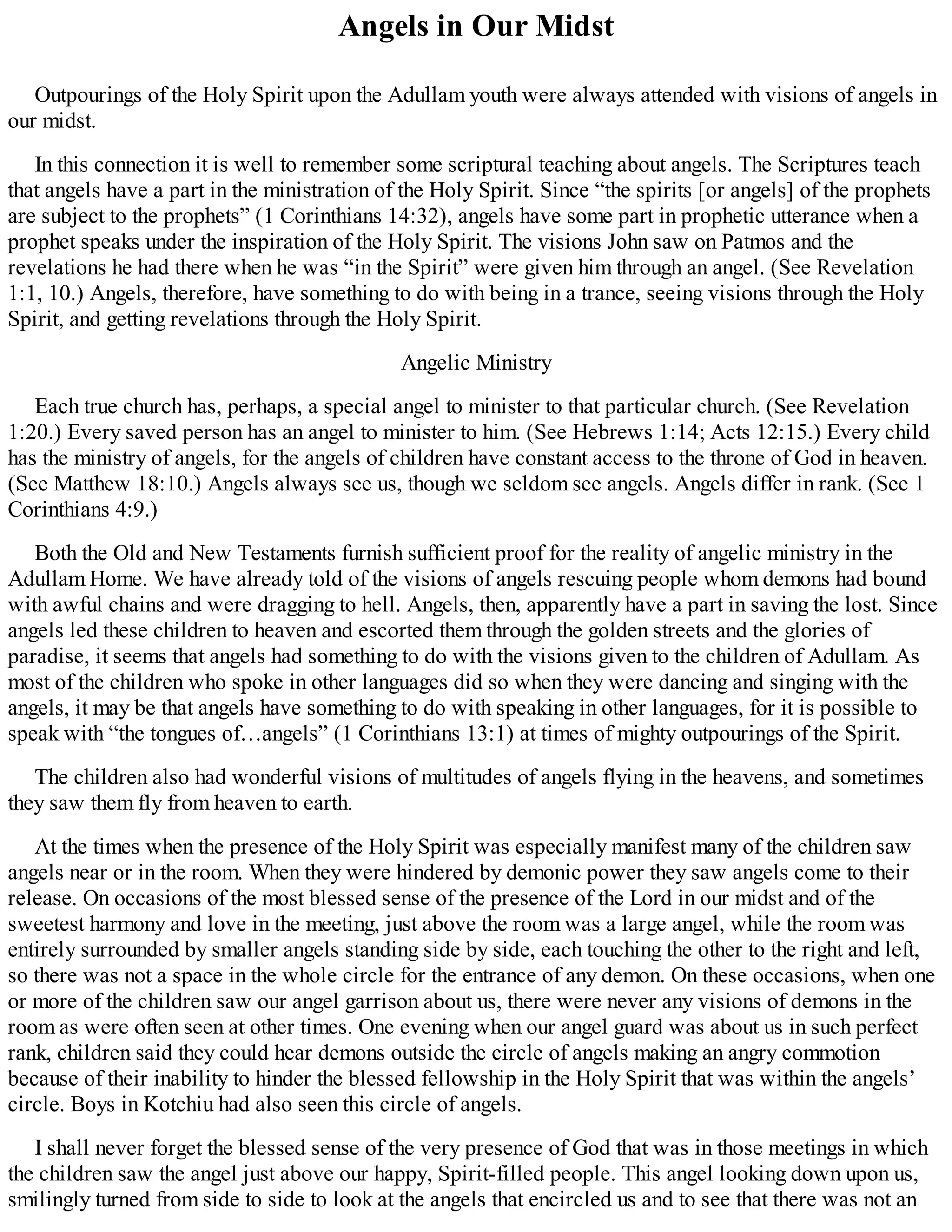 Angels in Our Midst
Outpourings of the Holy Spirit upon the Adullam youth were always attended with visions of angels in
our midst.
In this connection it is well to remember some scriptural teaching about angels. The Scriptures teach
that angels have a part in the ministration of the Holy Spirit. Since “the spirits [or angels] of the prophets
are subject to the prophets” (1 Corinthians 14:32), angels have some part in prophetic utterance when a
prophet speaks under the inspiration of the Holy Spirit. The visions John saw on Patmos and the
revelations he had there when he was “in the Spirit” were given him through an angel. (See Revelation
1:1, 10.) Angels, therefore, have something to do with being in a trance, seeing visions through the Holy
Spirit, and getting revelations through the Holy Spirit.
Angelic Ministry
Each true church has, perhaps, a special angel to minister to that particular church. (See Revelation
1:20.) Every saved person has an angel to minister to him. (See Hebrews 1:14; Acts 12:15.) Every child
has the ministry of angels, for the angels of children have constant access to the throne of God in heaven.
(See Matthew 18:10.) Angels always see us, though we seldom see angels. Angels differ in rank. (See 1
Corinthians 4:9.)
Both the Old and New Testaments furnish sufficient proof for the reality of angelic ministry in the
Adullam Home. We have already told of the visions of angels rescuing people whom demons had bound
with awful chains and were dragging to hell. Angels, then, apparently have a part in saving the lost. Since
angels led these children to heaven and escorted them through the golden streets and the glories of
paradise, it seems that angels had something to do with the visions given to the children of Adullam. As
most of the children who spoke in other languages did so when they were dancing and singing with the
angels, it may be that angels have something to do with speaking in other languages, for it is possible to
speak with “the tongues of…angels” (1 Corinthians 13:1) at times of mighty outpourings of the Spirit.
The children also had wonderful visions of multitudes of angels flying in the heavens, and sometimes
they saw them fly from heaven to earth.
At the times when the presence of the Holy Spirit was especially manifest many of the children saw
angels near or in the room. When they were hindered by demonic power they saw angels come to their
release. On occasions of the most blessed sense of the presence of the Lord in our midst and of the
sweetest harmony and love in the meeting, just above the room was a large angel, while the room was
entirely surrounded by smaller angels standing side by side, each touching the other to the right and left,
so there was not a space in the whole circle for the entrance of any demon. On these occasions, when one
or more of the children saw our angel garrison about us, there were never any visions of demons in the
room as were often seen at other times. One evening when our angel guard was about us in such perfect
rank, children said they could hear demons outside the circle of angels making an angry commotion
because of their inability to hinder the blessed fellowship in the Holy Spirit that was within the angels’
circle. Boys in Kotchiu had also seen this circle of angels.
I shall never forget the blessed sense of the very presence of God that was in those meetings in which
the children saw the angel just above our happy, Spirit-filled people. This angel looking down upon us,
smilingly turned from side to side to look at the angels that encircled us and to see that there was not an
 