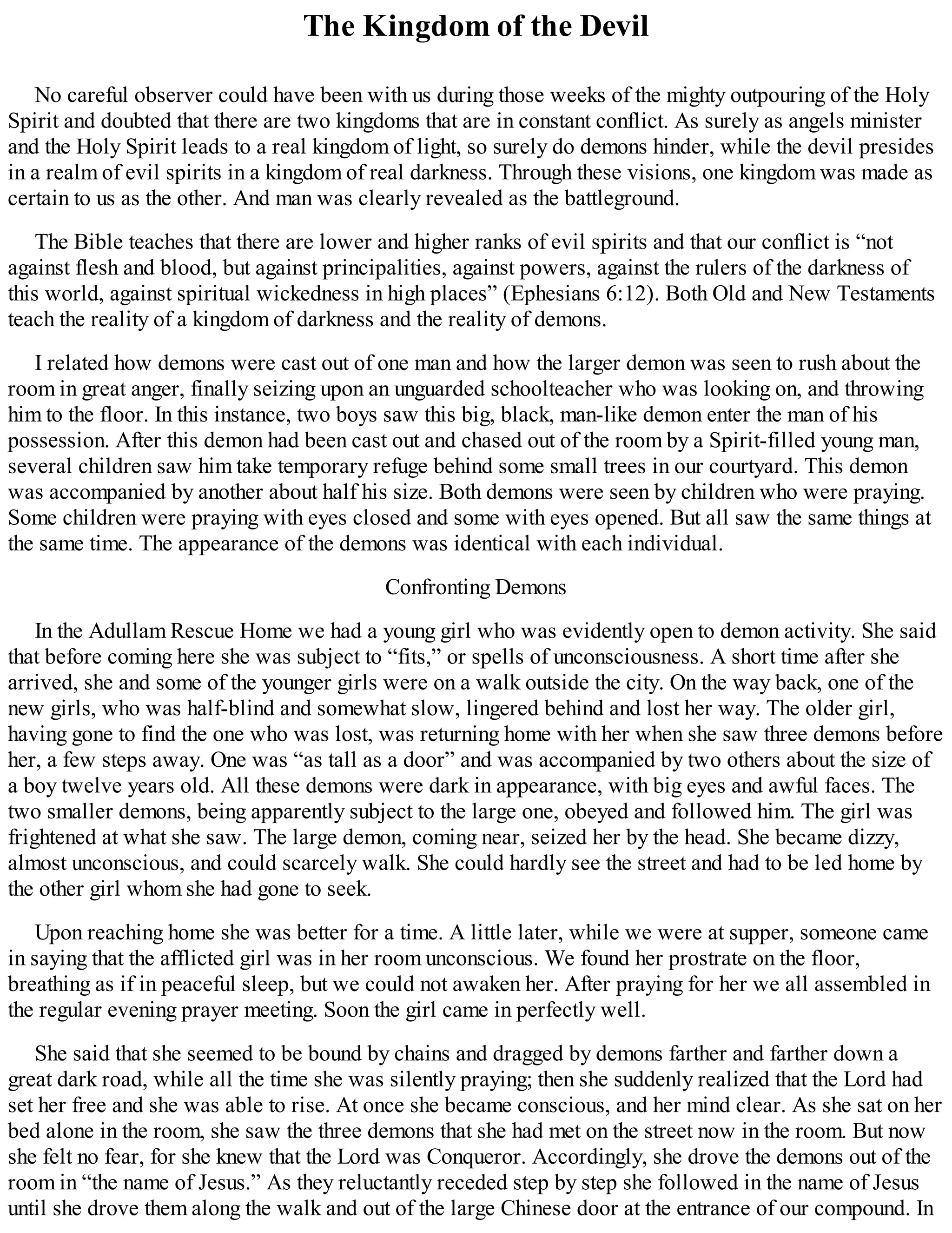 The Kingdom of the Devil
No careful observer could have been with us during those weeks of the mighty outpouring of the Holy
Spirit and doubted that there are two kingdoms that are in constant conflict. As surely as angels minister
and the Holy Spirit leads to a real kingdom of light, so surely do demons hinder, while the devil presides
in a realm of evil spirits in a kingdom of real darkness. Through these visions, one kingdom was made as
certain to us as the other. And man was clearly revealed as the battleground.
The Bible teaches that there are lower and higher ranks of evil spirits and that our conflict is “not
against flesh and blood, but against principalities, against powers, against the rulers of the darkness of
this world, against spiritual wickedness in high places” (Ephesians 6:12). Both Old and New Testaments
teach the reality of a kingdom of darkness and the reality of demons.
I related how demons were cast out of one man and how the larger demon was seen to rush about the
room in great anger, finally seizing upon an unguarded schoolteacher who was looking on, and throwing
him to the floor. In this instance, two boys saw this big, black, man-like demon enter the man of his
possession. After this demon had been cast out and chased out of the room by a Spirit-filled young man,
several children saw him take temporary refuge behind some small trees in our courtyard. This demon
was accompanied by another about half his size. Both demons were seen by children who were praying.
Some children were praying with eyes closed and some with eyes opened. But all saw the same things at
the same time. The appearance of the demons was identical with each individual.
Confronting Demons
In the Adullam Rescue Home we had a young girl who was evidently open to demon activity. She said
that before coming here she was subject to “fits,” or spells of unconsciousness. A short time after she
arrived, she and some of the younger girls were on a walk outside the city. On the way back, one of the
new girls, who was half-blind and somewhat slow, lingered behind and lost her way. The older girl,
having gone to find the one who was lost, was returning home with her when she saw three demons before
her, a few steps away. One was “as tall as a door” and was accompanied by two others about the size of
a boy twelve years old. All these demons were dark in appearance, with big eyes and awful faces. The
two smaller demons, being apparently subject to the large one, obeyed and followed him. The girl was
frightened at what she saw. The large demon, coming near, seized her by the head. She became dizzy,
almost unconscious, and could scarcely walk. She could hardly see the street and had to be led home by
the other girl whom she had gone to seek.
Upon reaching home she was better for a time. A little later, while we were at supper, someone came
in saying that the afflicted girl was in her room unconscious. We found her prostrate on the floor,
breathing as if in peaceful sleep, but we could not awaken her. After praying for her we all assembled in
the regular evening prayer meeting. Soon the girl came in perfectly well.
She said that she seemed to be bound by chains and dragged by demons farther and farther down a
great dark road, while all the time she was silently praying; then she suddenly realized that the Lord had
set her free and she was able to rise. At once she became conscious, and her mind clear. As she sat on her
bed alone in the room, she saw the three demons that she had met on the street now in the room. But now
she felt no fear, for she knew that the Lord was Conqueror. Accordingly, she drove the demons out of the
room in “the name of Jesus.” As they reluctantly receded step by step she followed in the name of Jesus
until she drove them along the walk and out of the large Chinese door at the entrance of our compound. In
 