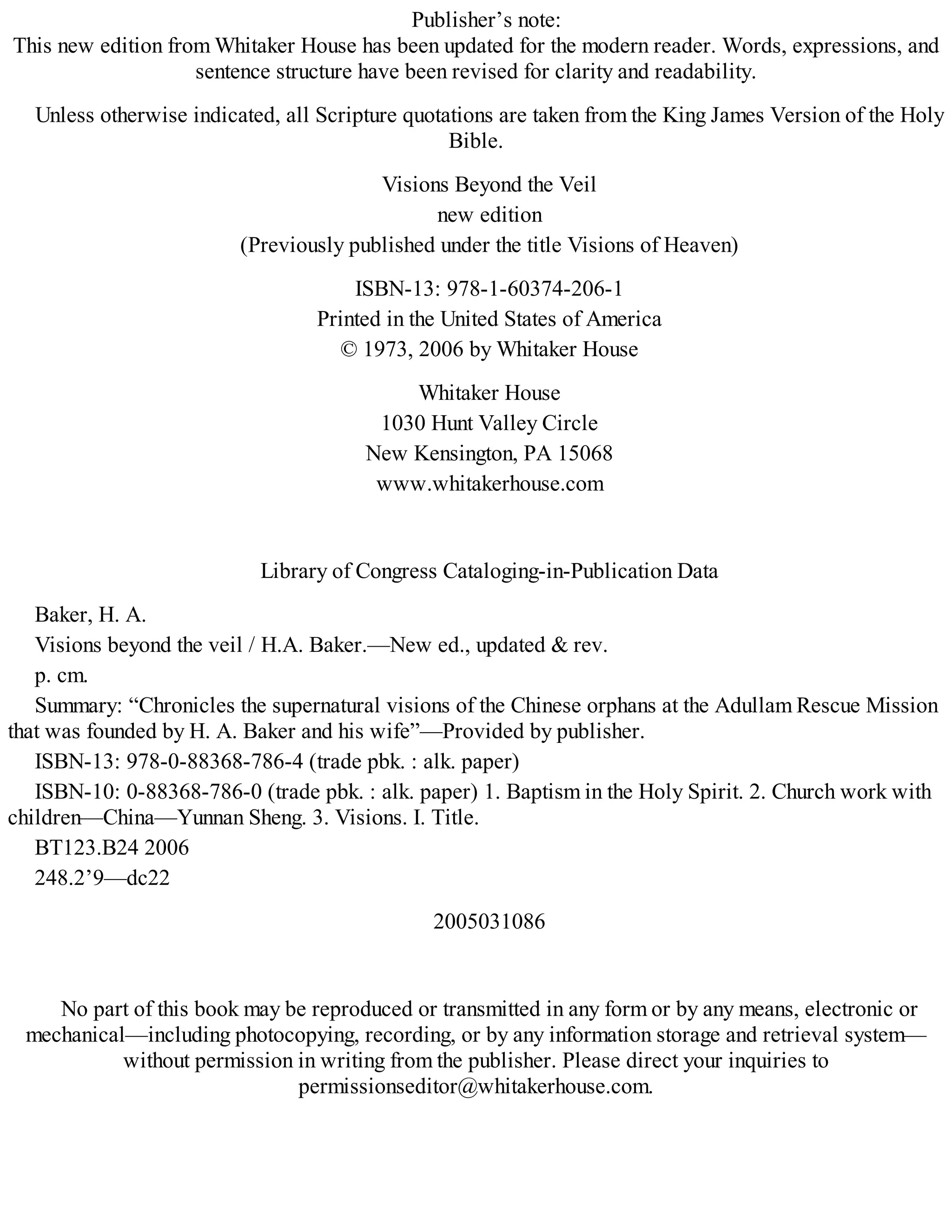 Publisher’s note:
This new edition from Whitaker House has been updated for the modern reader. Words, expressions, and
sentence structure have been revised for clarity and readability.
Unless otherwise indicated, all Scripture quotations are taken from the King James Version of the Holy
Bible.
Visions Beyond the Veil
new edition
(Previously published under the title Visions of Heaven)
ISBN-13: 978-1-60374-206-1
Printed in the United States of America
© 1973, 2006 by Whitaker House
Whitaker House
1030 Hunt Valley Circle
New Kensington, PA 15068
www.whitakerhouse.com
Library of Congress Cataloging-in-Publication Data
Baker, H. A.
Visions beyond the veil / H.A. Baker.—New ed., updated & rev.
p. cm.
Summary: “Chronicles the supernatural visions of the Chinese orphans at the Adullam Rescue Mission
that was founded by H. A. Baker and his wife”—Provided by publisher.
ISBN-13: 978-0-88368-786-4 (trade pbk. : alk. paper)
ISBN-10: 0-88368-786-0 (trade pbk. : alk. paper) 1. Baptism in the Holy Spirit. 2. Church work with
children—China—Yunnan Sheng. 3. Visions. I. Title.
BT123.B24 2006
248.2’9—dc22
2005031086
No part of this book may be reproduced or transmitted in any form or by any means, electronic or
mechanical—including photocopying, recording, or by any information storage and retrieval system—
without permission in writing from the publisher. Please direct your inquiries to
permissionseditor@whitakerhouse.com.
 