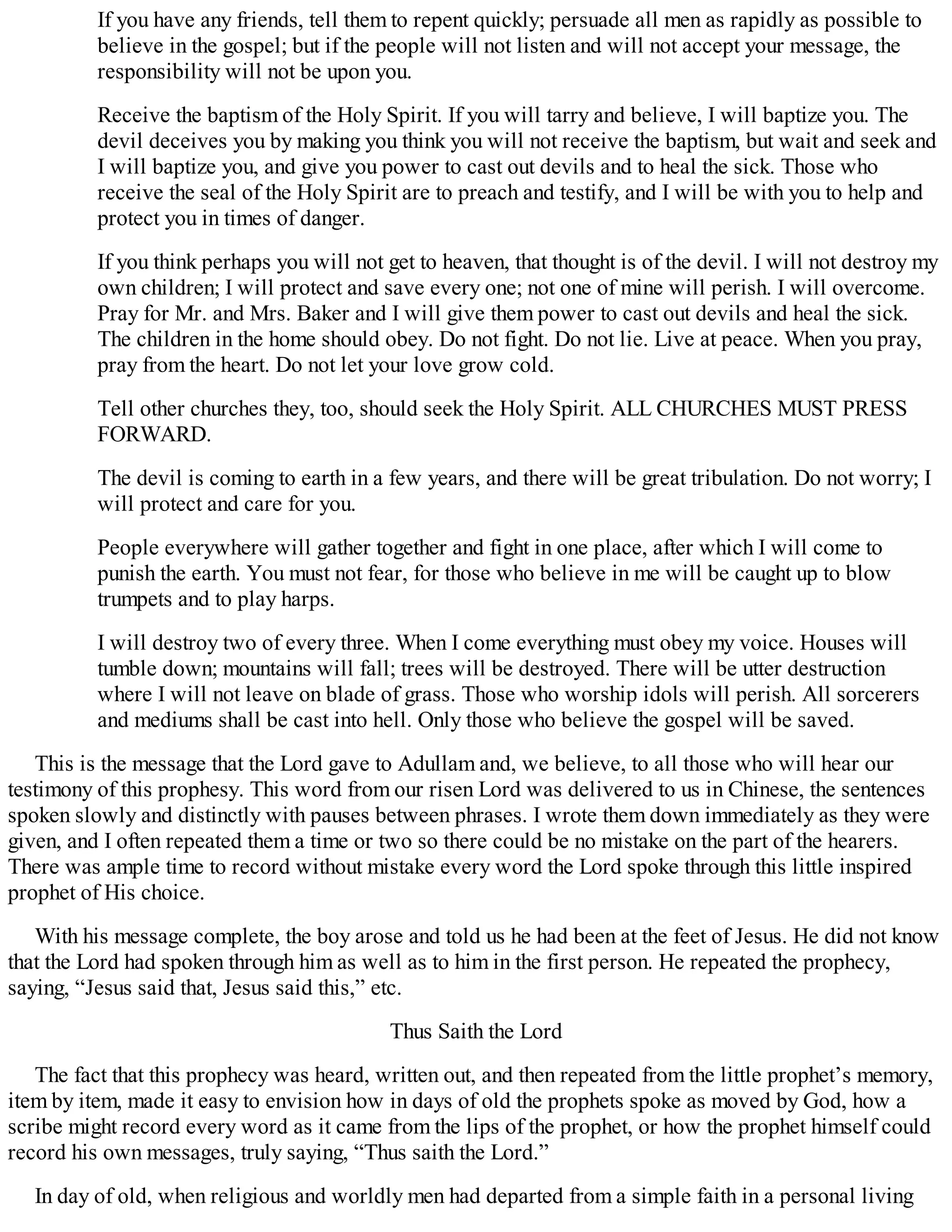 If you have any friends, tell them to repent quickly; persuade all men as rapidly as possible to
believe in the gospel; but if the people will not listen and will not accept your message, the
responsibility will not be upon you.
Receive the baptism of the Holy Spirit. If you will tarry and believe, I will baptize you. The
devil deceives you by making you think you will not receive the baptism, but wait and seek and
I will baptize you, and give you power to cast out devils and to heal the sick. Those who
receive the seal of the Holy Spirit are to preach and testify, and I will be with you to help and
protect you in times of danger.
If you think perhaps you will not get to heaven, that thought is of the devil. I will not destroy my
own children; I will protect and save every one; not one of mine will perish. I will overcome.
Pray for Mr. and Mrs. Baker and I will give them power to cast out devils and heal the sick.
The children in the home should obey. Do not fight. Do not lie. Live at peace. When you pray,
pray from the heart. Do not let your love grow cold.
Tell other churches they, too, should seek the Holy Spirit. ALL CHURCHES MUST PRESS
FORWARD.
The devil is coming to earth in a few years, and there will be great tribulation. Do not worry; I
will protect and care for you.
People everywhere will gather together and fight in one place, after which I will come to
punish the earth. You must not fear, for those who believe in me will be caught up to blow
trumpets and to play harps.
I will destroy two of every three. When I come everything must obey my voice. Houses will
tumble down; mountains will fall; trees will be destroyed. There will be utter destruction
where I will not leave on blade of grass. Those who worship idols will perish. All sorcerers
and mediums shall be cast into hell. Only those who believe the gospel will be saved.
This is the message that the Lord gave to Adullam and, we believe, to all those who will hear our
testimony of this prophesy. This word from our risen Lord was delivered to us in Chinese, the sentences
spoken slowly and distinctly with pauses between phrases. I wrote them down immediately as they were
given, and I often repeated them a time or two so there could be no mistake on the part of the hearers.
There was ample time to record without mistake every word the Lord spoke through this little inspired
prophet of His choice.
With his message complete, the boy arose and told us he had been at the feet of Jesus. He did not know
that the Lord had spoken through him as well as to him in the first person. He repeated the prophecy,
saying, “Jesus said that, Jesus said this,” etc.
Thus Saith the Lord
The fact that this prophecy was heard, written out, and then repeated from the little prophet’s memory,
item by item, made it easy to envision how in days of old the prophets spoke as moved by God, how a
scribe might record every word as it came from the lips of the prophet, or how the prophet himself could
record his own messages, truly saying, “Thus saith the Lord.”
In day of old, when religious and worldly men had departed from a simple faith in a personal living
 