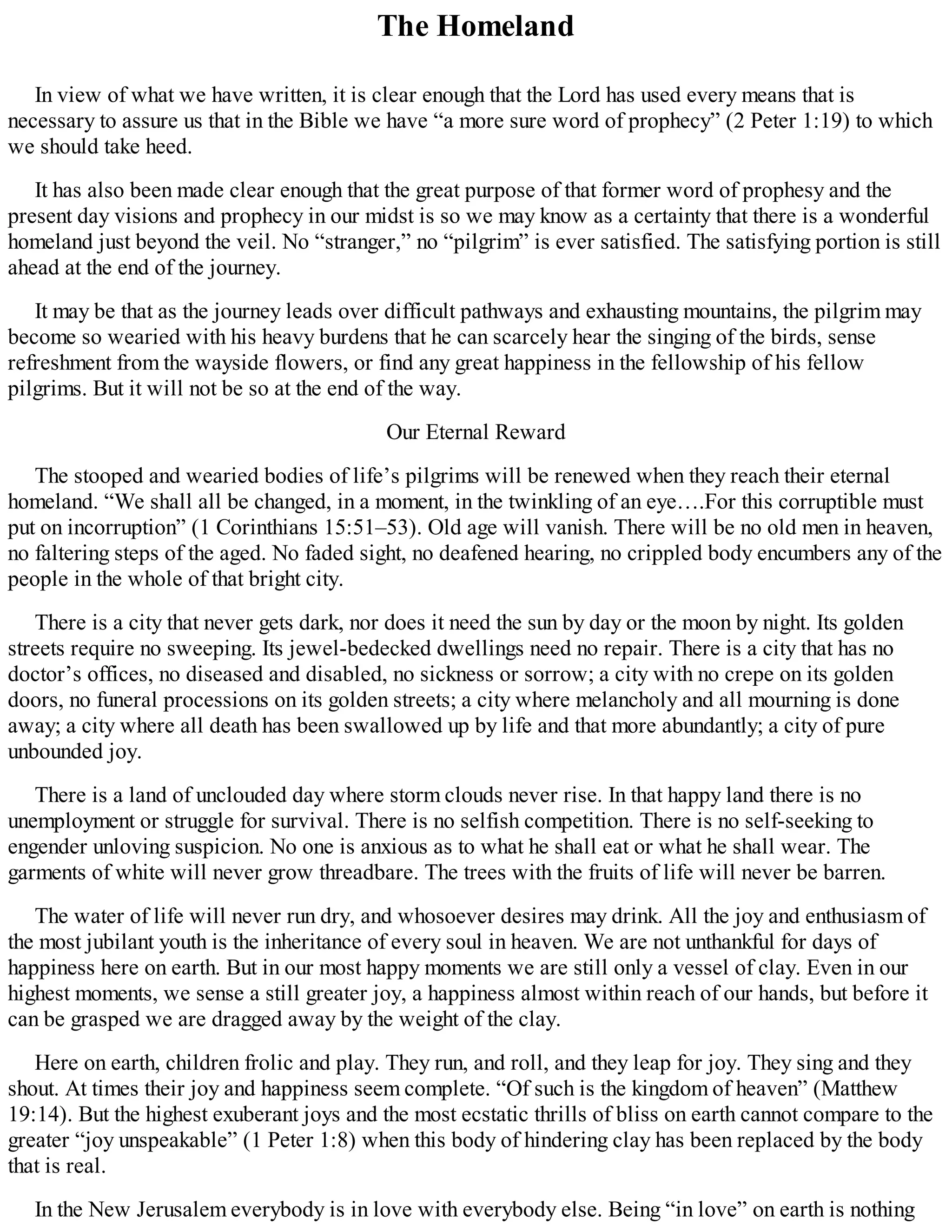 The Homeland
In view of what we have written, it is clear enough that the Lord has used every means that is
necessary to assure us that in the Bible we have “a more sure word of prophecy” (2 Peter 1:19) to which
we should take heed.
It has also been made clear enough that the great purpose of that former word of prophesy and the
present day visions and prophecy in our midst is so we may know as a certainty that there is a wonderful
homeland just beyond the veil. No “stranger,” no “pilgrim” is ever satisfied. The satisfying portion is still
ahead at the end of the journey.
It may be that as the journey leads over difficult pathways and exhausting mountains, the pilgrim may
become so wearied with his heavy burdens that he can scarcely hear the singing of the birds, sense
refreshment from the wayside flowers, or find any great happiness in the fellowship of his fellow
pilgrims. But it will not be so at the end of the way.
Our Eternal Reward
The stooped and wearied bodies of life’s pilgrims will be renewed when they reach their eternal
homeland. “We shall all be changed, in a moment, in the twinkling of an eye….For this corruptible must
put on incorruption” (1 Corinthians 15:51–53). Old age will vanish. There will be no old men in heaven,
no faltering steps of the aged. No faded sight, no deafened hearing, no crippled body encumbers any of the
people in the whole of that bright city.
There is a city that never gets dark, nor does it need the sun by day or the moon by night. Its golden
streets require no sweeping. Its jewel-bedecked dwellings need no repair. There is a city that has no
doctor’s offices, no diseased and disabled, no sickness or sorrow; a city with no crepe on its golden
doors, no funeral processions on its golden streets; a city where melancholy and all mourning is done
away; a city where all death has been swallowed up by life and that more abundantly; a city of pure
unbounded joy.
There is a land of unclouded day where storm clouds never rise. In that happy land there is no
unemployment or struggle for survival. There is no selfish competition. There is no self-seeking to
engender unloving suspicion. No one is anxious as to what he shall eat or what he shall wear. The
garments of white will never grow threadbare. The trees with the fruits of life will never be barren.
The water of life will never run dry, and whosoever desires may drink. All the joy and enthusiasm of
the most jubilant youth is the inheritance of every soul in heaven. We are not unthankful for days of
happiness here on earth. But in our most happy moments we are still only a vessel of clay. Even in our
highest moments, we sense a still greater joy, a happiness almost within reach of our hands, but before it
can be grasped we are dragged away by the weight of the clay.
Here on earth, children frolic and play. They run, and roll, and they leap for joy. They sing and they
shout. At times their joy and happiness seem complete. “Of such is the kingdom of heaven” (Matthew
19:14). But the highest exuberant joys and the most ecstatic thrills of bliss on earth cannot compare to the
greater “joy unspeakable” (1 Peter 1:8) when this body of hindering clay has been replaced by the body
that is real.
In the New Jerusalem everybody is in love with everybody else. Being “in love” on earth is nothing
 