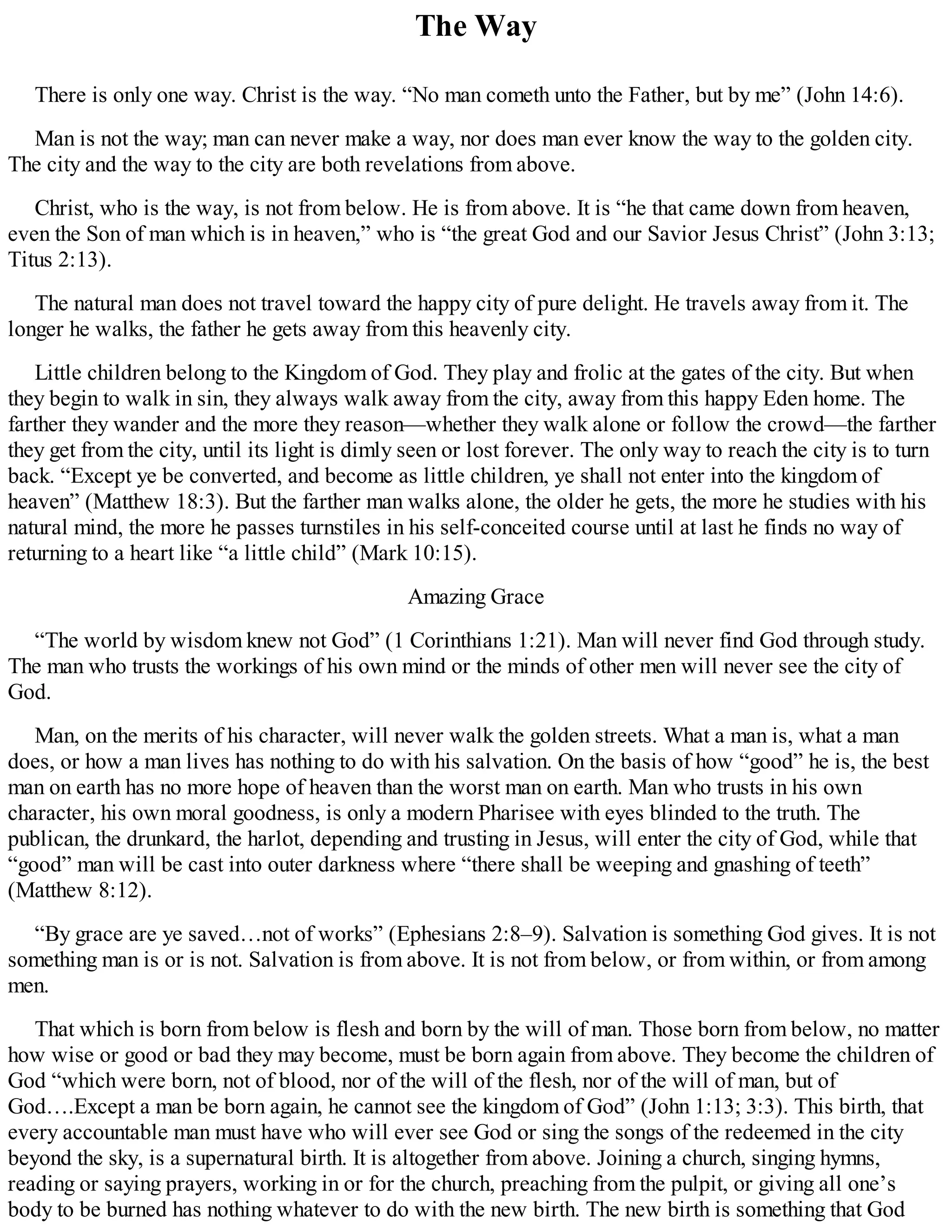 The Way
There is only one way. Christ is the way. “No man cometh unto the Father, but by me” (John 14:6).
Man is not the way; man can never make a way, nor does man ever know the way to the golden city.
The city and the way to the city are both revelations from above.
Christ, who is the way, is not from below. He is from above. It is “he that came down from heaven,
even the Son of man which is in heaven,” who is “the great God and our Savior Jesus Christ” (John 3:13;
Titus 2:13).
The natural man does not travel toward the happy city of pure delight. He travels away from it. The
longer he walks, the father he gets away from this heavenly city.
Little children belong to the Kingdom of God. They play and frolic at the gates of the city. But when
they begin to walk in sin, they always walk away from the city, away from this happy Eden home. The
farther they wander and the more they reason—whether they walk alone or follow the crowd—the farther
they get from the city, until its light is dimly seen or lost forever. The only way to reach the city is to turn
back. “Except ye be converted, and become as little children, ye shall not enter into the kingdom of
heaven” (Matthew 18:3). But the farther man walks alone, the older he gets, the more he studies with his
natural mind, the more he passes turnstiles in his self-conceited course until at last he finds no way of
returning to a heart like “a little child” (Mark 10:15).
Amazing Grace
“The world by wisdom knew not God” (1 Corinthians 1:21). Man will never find God through study.
The man who trusts the workings of his own mind or the minds of other men will never see the city of
God.
Man, on the merits of his character, will never walk the golden streets. What a man is, what a man
does, or how a man lives has nothing to do with his salvation. On the basis of how “good” he is, the best
man on earth has no more hope of heaven than the worst man on earth. Man who trusts in his own
character, his own moral goodness, is only a modern Pharisee with eyes blinded to the truth. The
publican, the drunkard, the harlot, depending and trusting in Jesus, will enter the city of God, while that
“good” man will be cast into outer darkness where “there shall be weeping and gnashing of teeth”
(Matthew 8:12).
“By grace are ye saved…not of works” (Ephesians 2:8–9). Salvation is something God gives. It is not
something man is or is not. Salvation is from above. It is not from below, or from within, or from among
men.
That which is born from below is flesh and born by the will of man. Those born from below, no matter
how wise or good or bad they may become, must be born again from above. They become the children of
God “which were born, not of blood, nor of the will of the flesh, nor of the will of man, but of
God….Except a man be born again, he cannot see the kingdom of God” (John 1:13; 3:3). This birth, that
every accountable man must have who will ever see God or sing the songs of the redeemed in the city
beyond the sky, is a supernatural birth. It is altogether from above. Joining a church, singing hymns,
reading or saying prayers, working in or for the church, preaching from the pulpit, or giving all one’s
body to be burned has nothing whatever to do with the new birth. The new birth is something that God
 