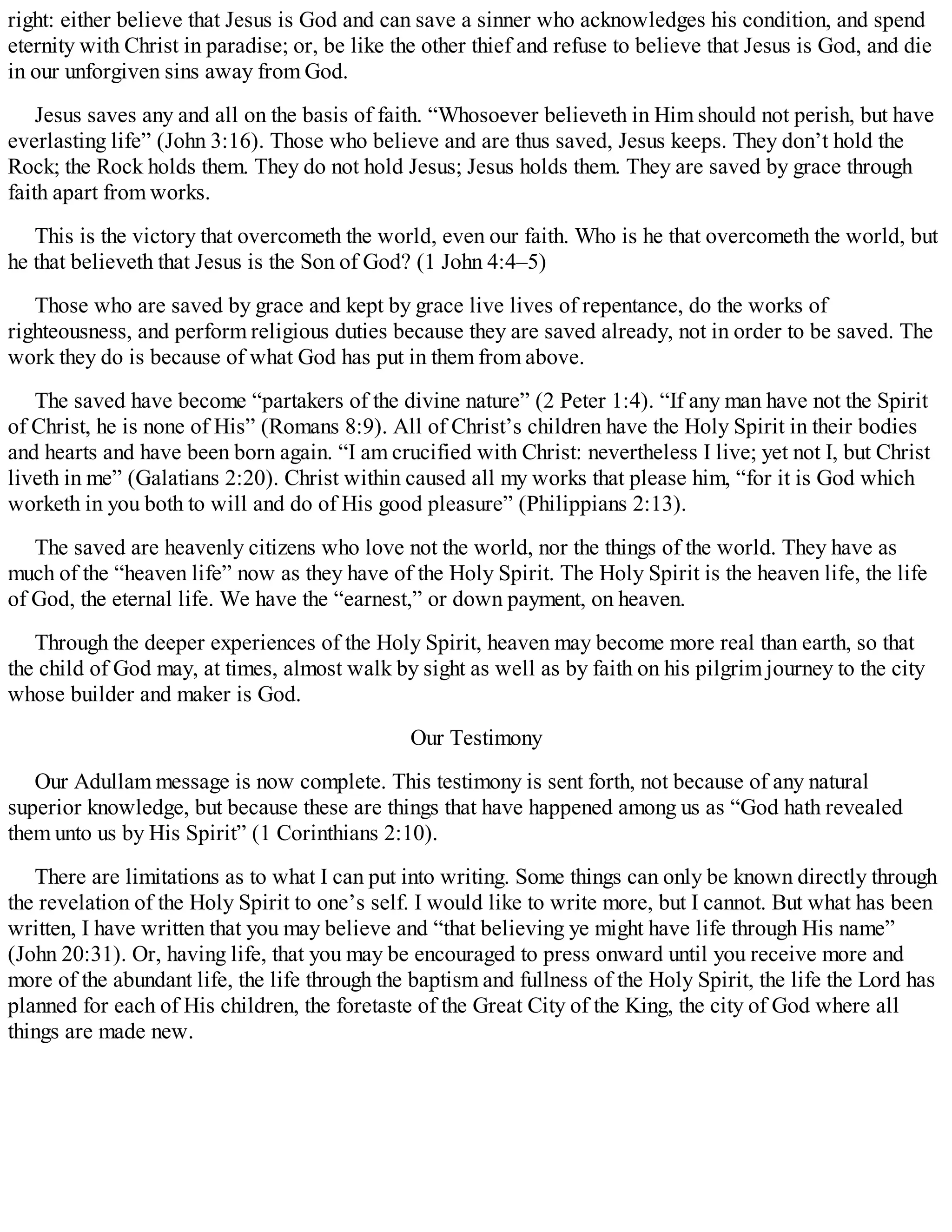 right: either believe that Jesus is God and can save a sinner who acknowledges his condition, and spend
eternity with Christ in paradise; or, be like the other thief and refuse to believe that Jesus is God, and die
in our unforgiven sins away from God.
Jesus saves any and all on the basis of faith. “Whosoever believeth in Him should not perish, but have
everlasting life” (John 3:16). Those who believe and are thus saved, Jesus keeps. They don’t hold the
Rock; the Rock holds them. They do not hold Jesus; Jesus holds them. They are saved by grace through
faith apart from works.
This is the victory that overcometh the world, even our faith. Who is he that overcometh the world, but
he that believeth that Jesus is the Son of God? (1 John 4:4–5)
Those who are saved by grace and kept by grace live lives of repentance, do the works of
righteousness, and perform religious duties because they are saved already, not in order to be saved. The
work they do is because of what God has put in them from above.
The saved have become “partakers of the divine nature” (2 Peter 1:4). “If any man have not the Spirit
of Christ, he is none of His” (Romans 8:9). All of Christ’s children have the Holy Spirit in their bodies
and hearts and have been born again. “I am crucified with Christ: nevertheless I live; yet not I, but Christ
liveth in me” (Galatians 2:20). Christ within caused all my works that please him, “for it is God which
worketh in you both to will and do of His good pleasure” (Philippians 2:13).
The saved are heavenly citizens who love not the world, nor the things of the world. They have as
much of the “heaven life” now as they have of the Holy Spirit. The Holy Spirit is the heaven life, the life
of God, the eternal life. We have the “earnest,” or down payment, on heaven.
Through the deeper experiences of the Holy Spirit, heaven may become more real than earth, so that
the child of God may, at times, almost walk by sight as well as by faith on his pilgrim journey to the city
whose builder and maker is God.
Our Testimony
Our Adullam message is now complete. This testimony is sent forth, not because of any natural
superior knowledge, but because these are things that have happened among us as “God hath revealed
them unto us by His Spirit” (1 Corinthians 2:10).
There are limitations as to what I can put into writing. Some things can only be known directly through
the revelation of the Holy Spirit to one’s self. I would like to write more, but I cannot. But what has been
written, I have written that you may believe and “that believing ye might have life through His name”
(John 20:31). Or, having life, that you may be encouraged to press onward until you receive more and
more of the abundant life, the life through the baptism and fullness of the Holy Spirit, the life the Lord has
planned for each of His children, the foretaste of the Great City of the King, the city of God where all
things are made new.
 