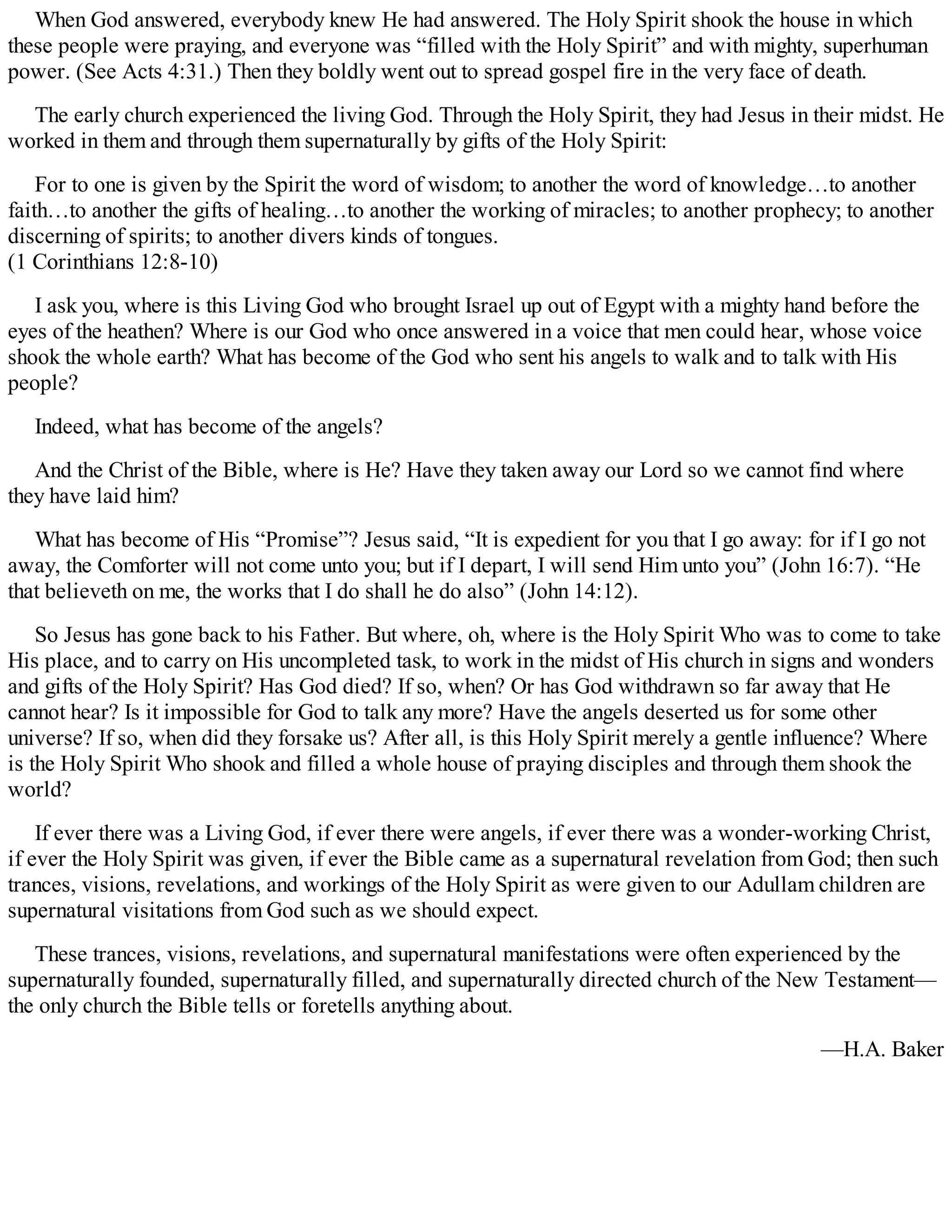 When God answered, everybody knew He had answered. The Holy Spirit shook the house in which
these people were praying, and everyone was “filled with the Holy Spirit” and with mighty, superhuman
power. (See Acts 4:31.) Then they boldly went out to spread gospel fire in the very face of death.
The early church experienced the living God. Through the Holy Spirit, they had Jesus in their midst. He
worked in them and through them supernaturally by gifts of the Holy Spirit:
For to one is given by the Spirit the word of wisdom; to another the word of knowledge…to another
faith…to another the gifts of healing…to another the working of miracles; to another prophecy; to another
discerning of spirits; to another divers kinds of tongues.
(1 Corinthians 12:8-10)
I ask you, where is this Living God who brought Israel up out of Egypt with a mighty hand before the
eyes of the heathen? Where is our God who once answered in a voice that men could hear, whose voice
shook the whole earth? What has become of the God who sent his angels to walk and to talk with His
people?
Indeed, what has become of the angels?
And the Christ of the Bible, where is He? Have they taken away our Lord so we cannot find where
they have laid him?
What has become of His “Promise”? Jesus said, “It is expedient for you that I go away: for if I go not
away, the Comforter will not come unto you; but if I depart, I will send Him unto you” (John 16:7). “He
that believeth on me, the works that I do shall he do also” (John 14:12).
So Jesus has gone back to his Father. But where, oh, where is the Holy Spirit Who was to come to take
His place, and to carry on His uncompleted task, to work in the midst of His church in signs and wonders
and gifts of the Holy Spirit? Has God died? If so, when? Or has God withdrawn so far away that He
cannot hear? Is it impossible for God to talk any more? Have the angels deserted us for some other
universe? If so, when did they forsake us? After all, is this Holy Spirit merely a gentle influence? Where
is the Holy Spirit Who shook and filled a whole house of praying disciples and through them shook the
world?
If ever there was a Living God, if ever there were angels, if ever there was a wonder-working Christ,
if ever the Holy Spirit was given, if ever the Bible came as a supernatural revelation from God; then such
trances, visions, revelations, and workings of the Holy Spirit as were given to our Adullam children are
supernatural visitations from God such as we should expect.
These trances, visions, revelations, and supernatural manifestations were often experienced by the
supernaturally founded, supernaturally filled, and supernaturally directed church of the New Testament—
the only church the Bible tells or foretells anything about.
—H.A. Baker
 