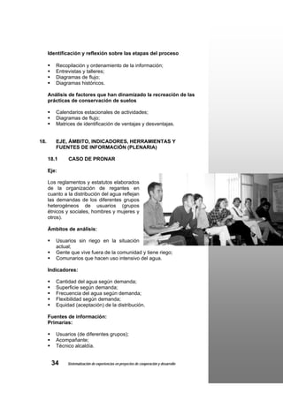Identificación y reflexión sobre las etapas del proceso

         Recopilación y ordenamiento de la información;
         Entrevistas y talleres;
         Diagramas de flujo;
         Diagramas históricos.

      Análisis de factores que han dinamizado la recreación de las
      prácticas de conservación de suelos

         Calendarios estacionales de actividades;
         Diagramas de flujo;
         Matrices de identificación de ventajas y desventajas.


18.      EJE, ÁMBITO, INDICADORES, HERRAMIENTAS Y
         FUENTES DE INFORMACIÓN (PLENARIA)

      18.1     CASO DE PRONAR

      Eje:

      Los reglamentos y estatutos elaborados
      de la organización de regantes en
      cuanto a la distribución del agua reflejan
      las demandas de los diferentes grupos
      heterogéneos de usuarios (grupos
      étnicos y sociales, hombres y mujeres y
      otros).

      Ámbitos de análisis:

         Usuarios sin riego en la situación
         actual;
         Gente que vive fuera de la comunidad y tiene riego;
         Comunarios que hacen uso intensivo del agua.

      Indicadores:

         Cantidad del agua según demanda;
         Superficie según demanda;
         Frecuencia del agua según demanda;
         Flexibilidad según demanda;
         Equidad (aceptación) de la distribución.

      Fuentes de información:
      Primarias:

         Usuarios (de diferentes grupos);
         Acompañante;
         Técnico alcaldía.


       34      Sistematización de experiencias en proyectos de cooperación y desarrollo
 
