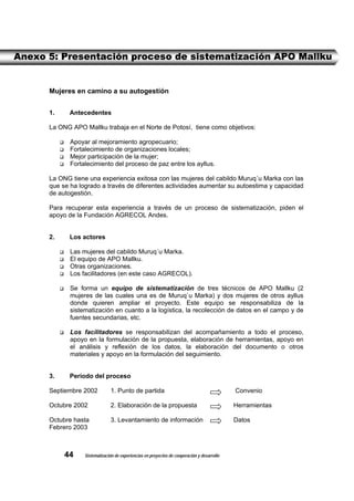 Anexo 5: Presentación proceso de sistematización APO Mallku


      Mujeres en camino a su autogestión


      1.     Antecedentes

      La ONG APO Mallku trabaja en el Norte de Potosí, tiene como objetivos:

             Apoyar al mejoramiento agropecuario;
             Fortalecimiento de organizaciones locales;
             Mejor participación de la mujer;
             Fortalecimiento del proceso de paz entre los ayllus.

      La ONG tiene una experiencia exitosa con las mujeres del cabildo Muruq´u Marka con las
      que se ha logrado a través de diferentes actividades aumentar su autoestima y capacidad
      de autogestión.

      Para recuperar esta experiencia a través de un proceso de sistematización, piden el
      apoyo de la Fundación AGRECOL Andes.


      2.     Los actores

             Las mujeres del cabildo Muruq´u Marka.
             El equipo de APO Mallku.
             Otras organizaciones.
             Los facilitadores (en este caso AGRECOL).

             Se forma un equipo de sistematización de tres técnicos de APO Mallku (2
             mujeres de las cuales una es de Muruq`u Marka) y dos mujeres de otros ayllus
             donde quieren ampliar el proyecto. Este equipo se responsabiliza de la
             sistematización en cuanto a la logística, la recolección de datos en el campo y de
             fuentes secundarias, etc.

             Los facilitadores se responsabilizan del acompañamiento a todo el proceso,
             apoyo en la formulación de la propuesta, elaboración de herramientas, apoyo en
             el análisis y reflexión de los datos, la elaboración del documento o otros
             materiales y apoyo en la formulación del seguimiento.


      3.     Período del proceso

      Septiembre 2002          1. Punto de partida                                           Convenio

      Octubre 2002             2. Elaboración de la propuesta                                Herramientas

      Octubre hasta            3. Levantamiento de información                               Datos
      Febrero 2003



           44     Sistematización de experiencias en proyectos de cooperación y desarrollo
 