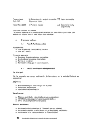 Febrero hasta              4. Reconstrucción, análisis y reflexión                       Visión compartida
Abril 2003                 del proceso vivido

Hasta Mayo 2003            5. Punto de llegada                                           Documento final y
                                                                                         Seguimiento

Total: más o menos 8 ½ meses.
Ojo: mucho depende de la disponibilidad de tiempo por parte de la organización y los
agricultores (mucha demora en la época de la siembra).


   4.      El proceso en fases

             4.1       Fase 1: Punto de partida

Acercamiento:
      Con mujeres del cabildo Muruq`u Marka.
      Con APO Mallku.

Consenso acerca de:
      Concepto de sistematización compartida.
      Contenido del proceso a sistematizar.
      Forma de coordinar.
      Formación del equipo de sistematización.


             4.2       Fase 2: Elaboración de la propuesta

Eje principal:

“Se ha generado una mayor participación de las mujeres en la sociedad fruto de su
autoestima”.

Objetivos:

        Nuevas estrategias para trabajar con mujeres;
        Ampliación del proyecto;
        Documento de presentación.

Beneficiarios:

        Mujeres (actividades más dirigidas a sus necesidades);
        APO Mallku (pautas para mejorar sus actividades);
        Otros ayllus (ampliación del proyecto).

Ámbitos de análisis:

        Acciones institucionales (por ej. Forestería, carpas solares);
        Acciones comunales y de los ayllus (por ej. Reuniones comunales);
        Acciones de otras instituciones (por ej. Alfabetización);


     45       Sistematización de experiencias en proyectos de cooperación y desarrollo
 