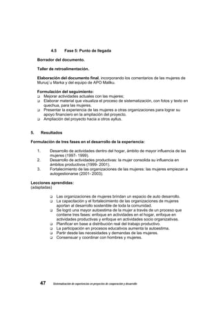 4.5       Fase 5: Punto de llegada

     Borrador del documento.

     Taller de retroalimentación.

     Elaboración del documento final, incorporando los comentarios de las mujeres de
     Muruq`u Marka y del equipo de APO Mallku.

     Formulación del seguimiento:
        Mejorar actividades actuales con las mujeres;
        Elaborar material que visualiza el proceso de sistematización, con fotos y texto en
        quechua, para las mujeres.
        Presentar la experiencia de las mujeres a otras organizaciones para lograr su
        apoyo financiero en la ampliación del proyecto.
        Ampliación del proyecto hacia a otros ayllus.


5.        Resultados

Formulación de tres fases en el desarrollo de la experiencia:

     1.       Desarrollo de actividades dentro del hogar, ámbito de mayor influencia de las
              mujeres (1997- 1999).
     2.       Desarrollo de actividades productivas: la mujer consolida su influencia en
              ámbitos productivos (1999- 2001).
     3.       Fortalecimiento de las organizaciones de las mujeres: las mujeres empiezan a
              autogestionarse (2001- 2003).

Lecciones aprendidas:
(adaptadas)

                  Las organizaciones de mujeres brindan un espacio de auto desarrollo.
                  La capacitación y el fortalecimiento de las organizaciones de mujeres
                  aportan al desarrollo sostenible de toda la comunidad.
                  Se logró una mayor autoestima de la mujer a través de un proceso que
                  contiene tres fases: enfoque en actividades en el hogar, enfoque en
                  actividades productivas y enfoque en actividades socio organizativas.
                  Planificar en base a distribución real del trabajo productivo.
                  La participación en procesos educativos aumenta la autoestima.
                  Partir desde las necesidades y demandas de las mujeres.
                  Consensuar y coordinar con hombres y mujeres.




      47       Sistematización de experiencias en proyectos de cooperación y desarrollo
 