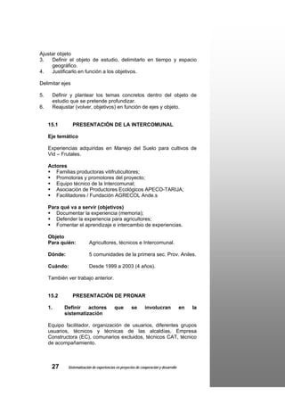 Ajustar objeto
3.   Definir el objeto de estudio, delimitarlo en tiempo y espacio
     geográfico.
4.   Justificarlo en función a los objetivos.

Delimitar ejes

5.    Definir y plantear los temas concretos dentro del objeto de
      estudio que se pretende profundizar.
6.    Reajustar (volver, objetivos) en función de ejes y objeto.


     15.1        PRESENTACIÓN DE LA INTERCOMUNAL

     Eje temático

     Experiencias adquiridas en Manejo del Suelo para cultivos de
     Vid – Frutales.

     Actores
        Familias productoras vitifruticultores;
        Promotoras y promotores del proyecto;
        Equipo técnico de la Intercomunal;
        Asociación de Productores Ecológicos APECO-TARIJA;
        Facilitadores / Fundación AGRECOL Ande.s

     Para qué va a servir (objetivos)
        Documentar la experiencia (memoria);
        Defender la experiencia para agricultores;
        Fomentar el aprendizaje e intercambio de experiencias.

     Objeto
     Para quién:           Agricultores, técnicos e Intercomunal.

     Dónde:                5 comunidades de la primera sec. Prov. Aniles.

     Cuándo:               Desde 1999 a 2003 (4 años).

     También ver trabajo anterior.


     15.2        PRESENTACIÓN DE PRONAR

     1.     Definir   actores               que         se      involucran               en   la
            sistematización

     Equipo facilitador, organización de usuarios, diferentes grupos
     usuarios, técnicos y técnicas de las alcaldías, Empresa
     Constructora (EC), comunarios excluidos, técnicos CAT, técnico
     de acompañamiento.



      27      Sistematización de experiencias en proyectos de cooperación y desarrollo
 