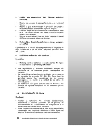 2.     Cotejar sus expectativas para formular objetivos
       comunes

       Mejorar los servicios de acompañamiento en la región del
       Chaco.
       Mejorar la guía de formulación de proyectos en función a
       las condiciones de las diferentes regiones del país.
       Entender mejor el funcionamiento de los sistemas de riego
       en el Chaco analizándolos para poder formular actividades
       para su mejoramiento.
       Mejorar la cantidad del contenido de las capacitaciones del
       CAT (componente de asistencia técnica).

3.     Definir objeto de estudio, delimitar en tiempo y espacio
       geográfico

Experiencias en el servicio de acompañamiento en proyectos de
riego ubicados en el pie de Monte Chaqueño, ejecutado entre
2003 y 2004.

4.     Justificarlo en función a los objetivos

Se justifica.

4.     Definir y plantear los temas concretos dentro del objeto
       de estudio que se pretende profundizar.

     Los reglamentos y estatutos elaborados reflejan las
     demandas de los diferentes grupos heterogéneos de
     usuarios.
     La interacción entre las diferentes entidades involucradas en
     la ejecución del proyecto (EP, EC, EA, Supervisor) ha
     permitido colmar las expectativas de los grupos
     heterogéneos en cuanto a la calidad de las obras de
     infraestructura.
     La distribución del aporte comunal está en función a los
     criterios de equidad manejados por los diferentes grupos
     usuarios.


15.3      PRESENTACIÓN DE CIPCA

Objetivos:

     Analizar y reflexionar los cambios socioculturales,
     económicos y políticos generados en el proceso de
     reasentamiento de 3 comunidades en comparación a su
     situación de vida pasado en las haciendas.
     Crear procesos de autorreflexión al nivel de las comunidades
     reasentadas para que tomen decisiones políticas de cara al
     ejercicio de sus derechos ciudadanos y nuevos desafíos.


 28       Sistematización de experiencias en proyectos de cooperación y desarrollo
 