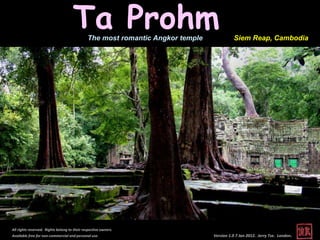 Ta Prohm The most romantic Angkor temple             Siem Reap, Cambodia




All rights reserved. Rights belong to their respective owners.
Available free for non-commercial and personal use.                             Version 1.0 7 Jan 2012. Jerry Tse. London.
 