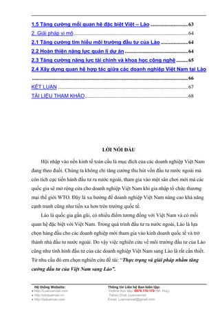 1.5 Tăng cường mối quan hệ đặc biệt Việt – Lào ............................. 63
2. Giải pháp vi mô......................................................................................... 64
2.1 Tăng cường tìm hiểu môi trường đầu tư của Lào ..................... 64
2.2 Hoàn thiện năng lực quản lí dự án ................................................. 64
2.3 Tăng cường năng lực tài chính và khoa học công nghệ ......... 65
2.4 Xây dựng quan hệ hợp tác giữa các doanh nghiệp Việt Nam tại Lào
......................................................................................................................... 66
KẾT LUẬN ..................................................................................................... 67
TÀI LIỆU THAM KHẢO ................................................................................ 68




                                                     LỜI NÓI ĐẦU

      Hội nhập vào nền kinh tế toàn cầu là mục đích của các doanh nghiệp Việt Nam
đang theo đuổi. Chúng ta không chỉ tăng cường thu hút vốn đầu tư nước ngoài mà
còn tích cực tiến hành đầu tư ra nước ngoài, tham gia vào một sân chơi mới mà các
quốc gia sẽ mở rộng cửa cho doanh nghiệp Việt Nam khi gia nhập tổ chức thương
mại thế giới WTO. Đây là xu hướng để doanh nghiệp Việt Nam nâng cao khả năng
cạnh tranh cũng như tiến xa hơn trên trường quốc tế.
      Lào là quốc gia gần gũi, có nhiều điểm tương đồng với Việt Nam và có mối
quan hệ đặc biệt với Việt Nam. Trong quá trình đầu tư ra nước ngoài, Lào là lựa
chọn hàng đầu cho các doanh nghiệp mới tham gia vào kinh doanh quốc tế và trở
thảnh nhà đầu tư nước ngoài. Do vậy việc nghiên cứu về môi trường đầu tư của Lào
cũng như tình hình đầu tư của các doanh nghiệp Việt Nam sang Lào là rất cần thiết.
Từ nhu cầu đó em chọn nghiên cứu đề tài: “Thực trạng và giải pháp nhằm tăng
cường đầu tư của Việt Nam sang Lào”.


  Hệ thống Website:                                       Thông tin Liên hệ Ban biên tập:
● http://Luanvanviet.com                                  Hotline trực tiếp: 0979.170.170 (Mr. Huy)
● http://choluanvan.vn                                    Yahoo Chat: Luanvanviet
● http://tailuanvan.com                                   Email: Luanvanviet@gmail.com
 