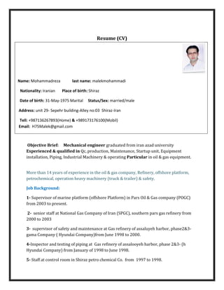 Resume (CV)
Name: Mohammadreza last name: malekmohammadi
Nationality: Iranian Place of birth: Shiraz
Date of birth: 31-May-1975 Marital Status/Sex: married/male
Address: unit 29- Sepehr building-Alley no:03 Shiraz-Iran
Tell: +987136267893(Home) & +989173176100(Mobil)
Email: H75Malek@gmail.com
Objective Brief: Mechanical engineer graduated from iran azad university
Experienced & qualified in Qc, production, Maintenance, Startup unit, Equipment
installation, Piping, Industrial Machinery & operating Particular in oil & gas equipment.
More than 14 years of experience in the oil & gas company, Refinery, offshore platform,
petrochemical, operation heavy machinery (truck & trailer) & safety.
Job Background:
1- Supervisor of marine platform (offshore Platform) in Pars Oil & Gas company (POGC)
from 2003 to present.
2- senior staff at National Gas Company of Iran (SPGC), southern pars gas refinery from
2000 to 2003
3- supervisor of safety and maintenance at Gas refinery of assaluyeh harbor, phase2&3-
gama Company ( Hyundai Company)from June 1998 to 2000.
4-Inspector and testing of piping at Gas refinery of assalooyeh harbor, phase 2&3- (h
Hyundai Company) from January of 1998 to June 1998.
5- Staff at control room in Shiraz petro chemical Co. from 1997 to 1998.
 