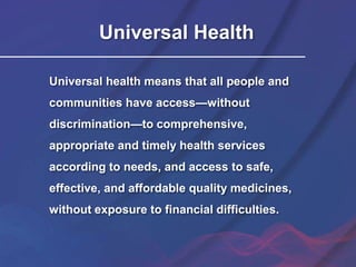Universal Health
Universal health means that all people and
communities have access—without
discrimination—to comprehensive,
appropriate and timely health services
according to needs, and access to safe,
effective, and affordable quality medicines,
without exposure to financial difficulties.
 