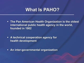 What Is PAHO?
 The Pan American Health Organization is the oldest
international public health agency in the world,
founded in 1902
 A technical cooperation agency for
health development
 An inter-governmental organization
 