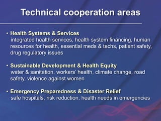 Technical cooperation areas
• Health Systems & Services
integrated health services, health system financing, human
resources for health, essential meds & techs, patient safety,
drug regulatory issues
• Sustainable Development & Health Equity
water & sanitation, workers’ health, climate change, road
safety, violence against women
• Emergency Preparedness & Disaster Relief
safe hospitals, risk reduction, health needs in emergencies
 