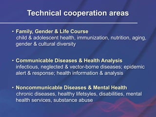 Technical cooperation areas
• Family, Gender & Life Course
child & adolescent health, immunization, nutrition, aging,
gender & cultural diversity
• Communicable Diseases & Health Analysis
infectious, neglected & vector-borne diseases; epidemic
alert & response; health information & analysis
• Noncommunicable Diseases & Mental Health
chronic diseases, healthy lifetsyles, disabilities, mental
health services, substance abuse
 