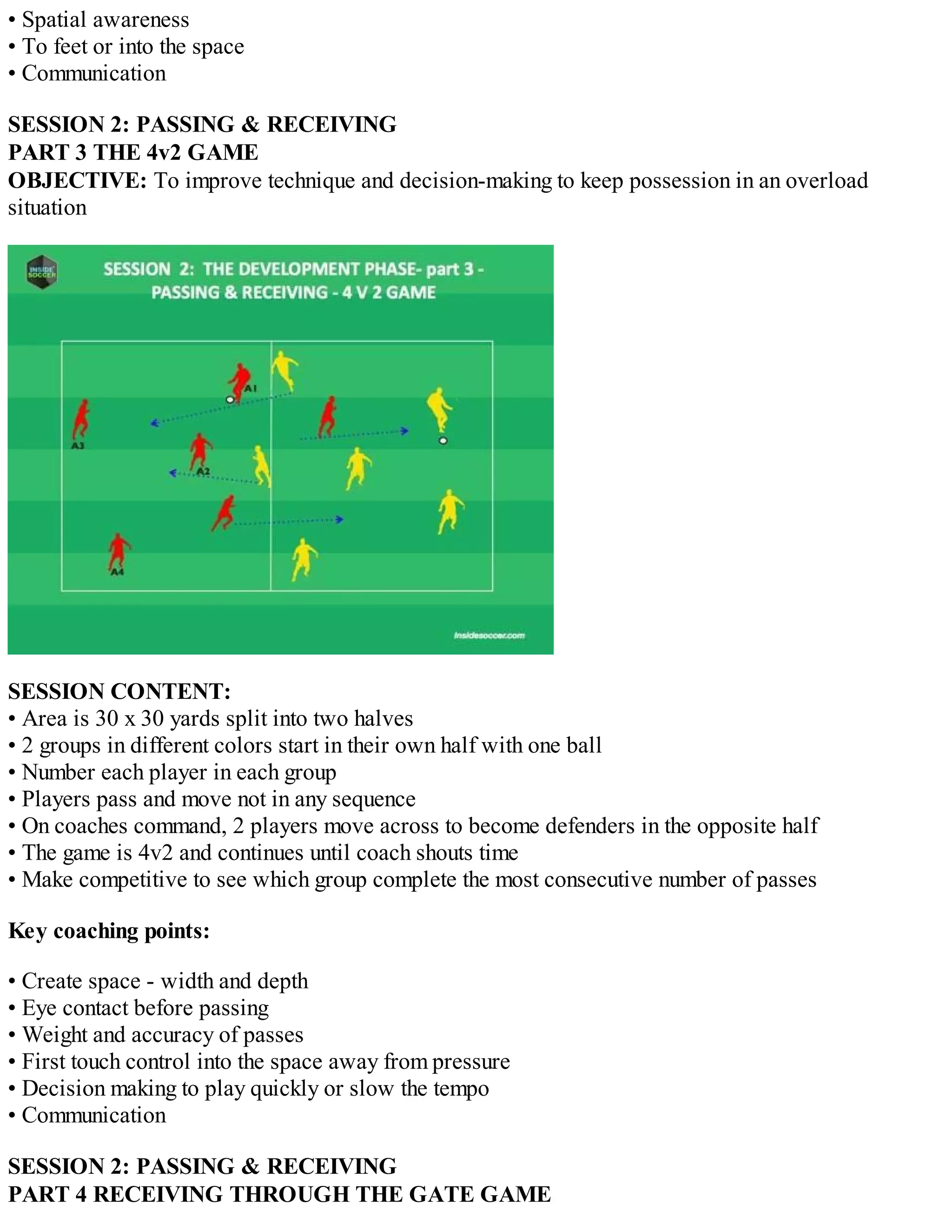 • Spatial awareness
• To feet or into the space
• Communication
SESSION 2: PASSING & RECEIVING
PART 3 THE 4v2 GAME
OBJECTIVE: To improve technique and decision-making to keep possession in an overload
situation

SESSION CONTENT:
• Area is 30 x 30 yards split into two halves
• 2 groups in different colors start in their own half with one ball
• Number each player in each group
• Players pass and move not in any sequence
• On coaches command, 2 players move across to become defenders in the opposite half
• The game is 4v2 and continues until coach shouts time
• Make competitive to see which group complete the most consecutive number of passes
Key coaching points:
• Create space - width and depth
• Eye contact before passing
• Weight and accuracy of passes
• First touch control into the space away from pressure
• Decision making to play quickly or slow the tempo
• Communication
SESSION 2: PASSING & RECEIVING
PART 4 RECEIVING THROUGH THE GATE GAME

 