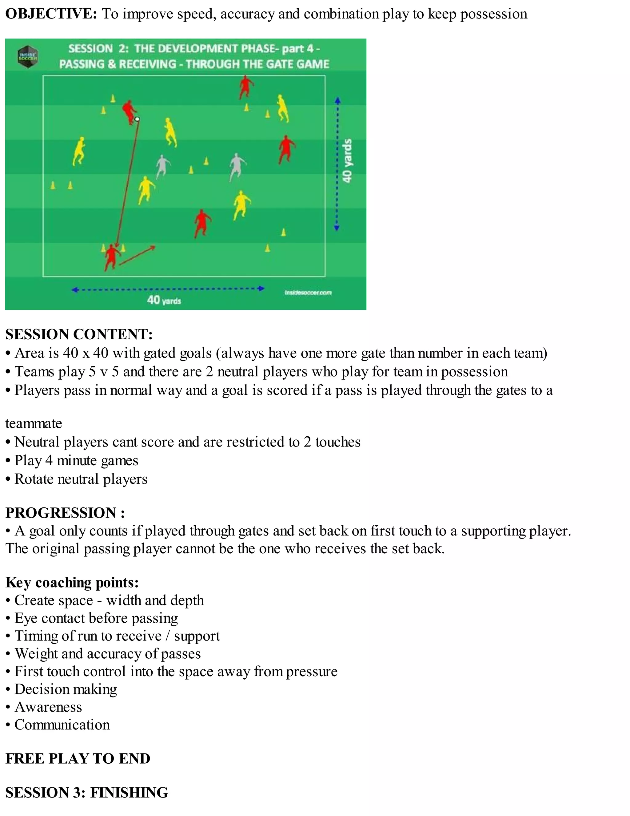 OBJECTIVE: To improve speed, accuracy and combination play to keep possession

SESSION CONTENT:
• Area is 40 x 40 with gated goals (always have one more gate than number in each team)
• Teams play 5 v 5 and there are 2 neutral players who play for team in possession
• Players pass in normal way and a goal is scored if a pass is played through the gates to a
teammate
• Neutral players cant score and are restricted to 2 touches
• Play 4 minute games
• Rotate neutral players
PROGRESSION :
• A goal only counts if played through gates and set back on first touch to a supporting player.
The original passing player cannot be the one who receives the set back.
Key coaching points:
• Create space - width and depth
• Eye contact before passing
• Timing of run to receive / support
• Weight and accuracy of passes
• First touch control into the space away from pressure
• Decision making
• Awareness
• Communication
FREE PLAY TO END
SESSION 3: FINISHING

 