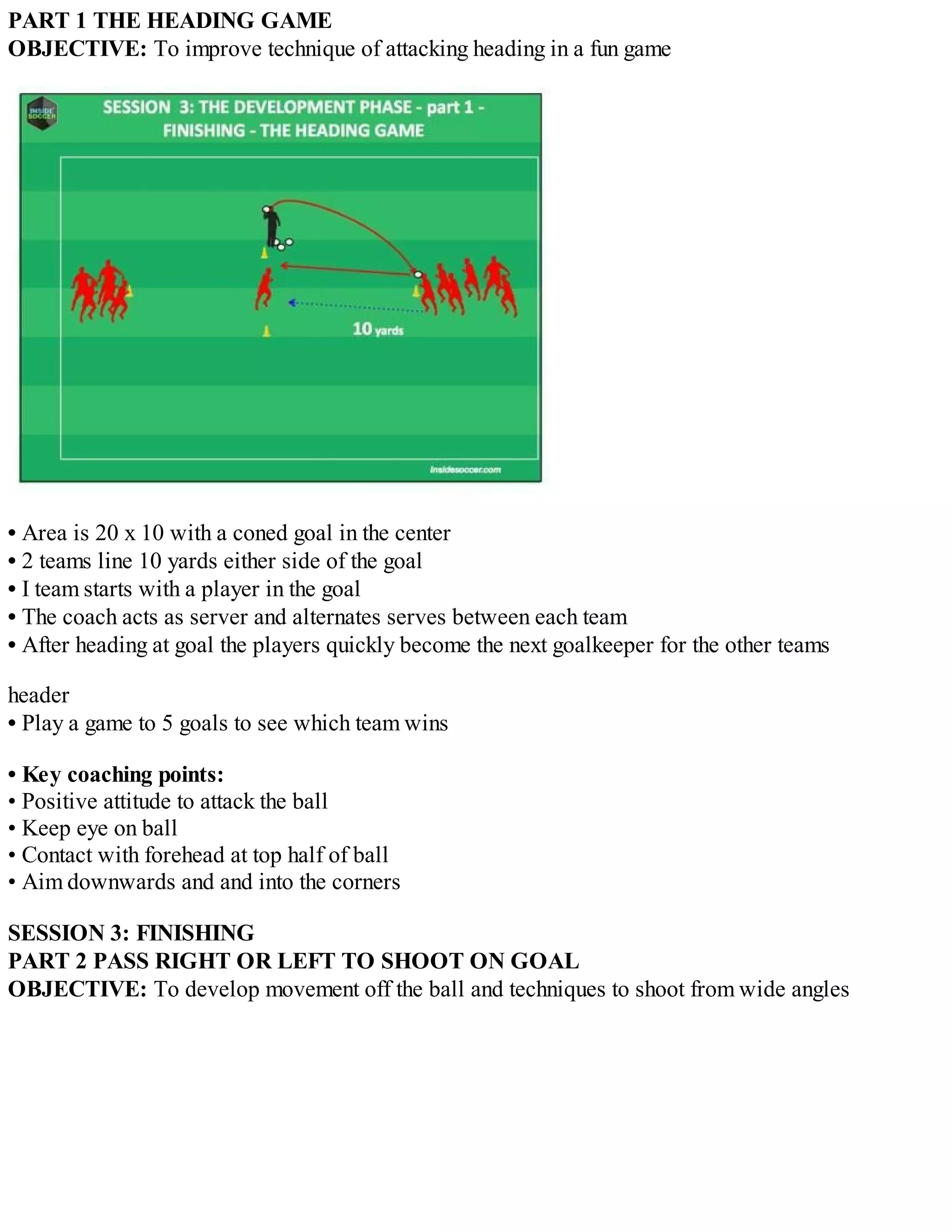 PART 1 THE HEADING GAME
OBJECTIVE: To improve technique of attacking heading in a fun game

• Area is 20 x 10 with a coned goal in the center
• 2 teams line 10 yards either side of the goal
• I team starts with a player in the goal
• The coach acts as server and alternates serves between each team
• After heading at goal the players quickly become the next goalkeeper for the other teams
header
• Play a game to 5 goals to see which team wins
• Key coaching points:
• Positive attitude to attack the ball
• Keep eye on ball
• Contact with forehead at top half of ball
• Aim downwards and and into the corners
SESSION 3: FINISHING
PART 2 PASS RIGHT OR LEFT TO SHOOT ON GOAL
OBJECTIVE: To develop movement off the ball and techniques to shoot from wide angles

 