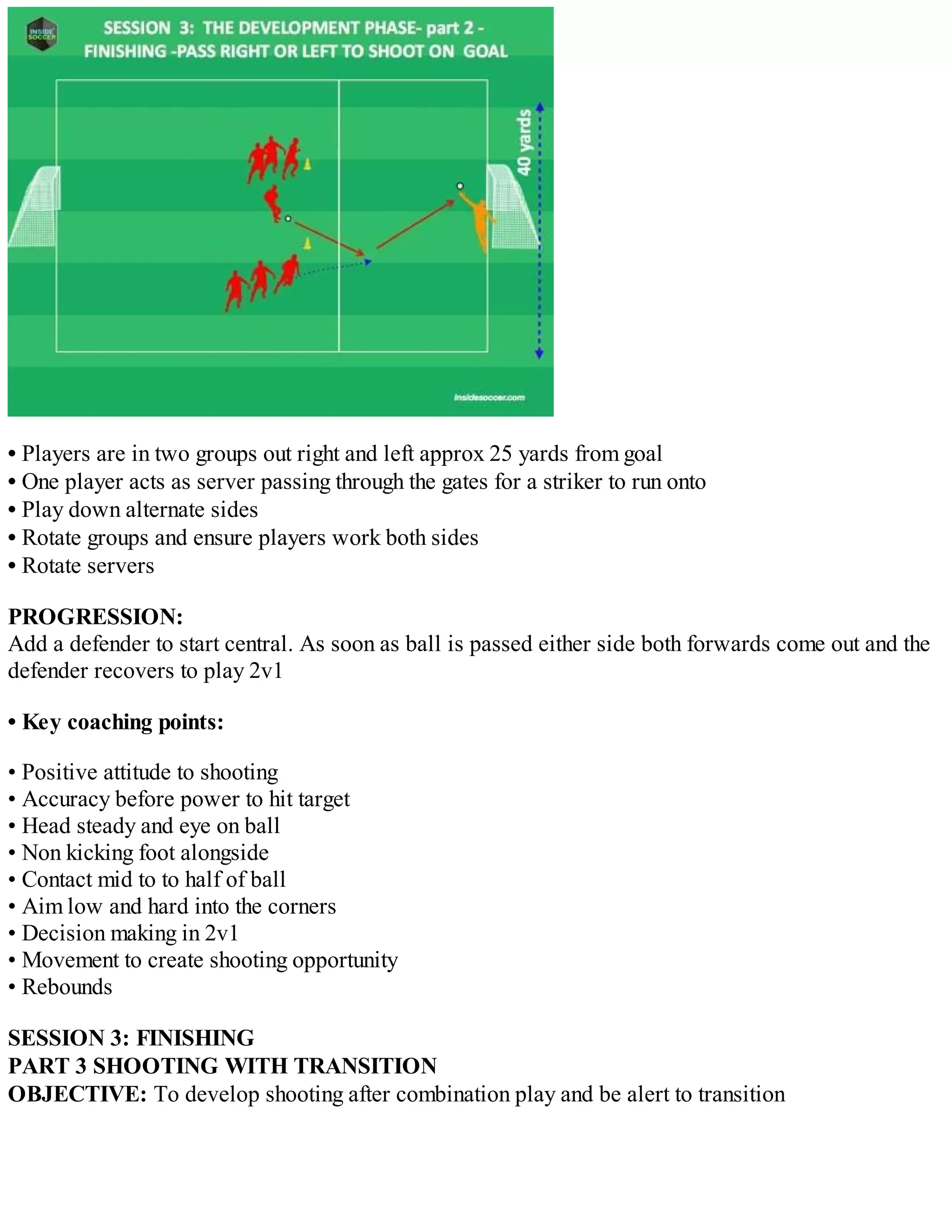 • Players are in two groups out right and left approx 25 yards from goal
• One player acts as server passing through the gates for a striker to run onto
• Play down alternate sides
• Rotate groups and ensure players work both sides
• Rotate servers
PROGRESSION:
Add a defender to start central. As soon as ball is passed either side both forwards come out and the
defender recovers to play 2v1
• Key coaching points:
• Positive attitude to shooting
• Accuracy before power to hit target
• Head steady and eye on ball
• Non kicking foot alongside
• Contact mid to to half of ball
• Aim low and hard into the corners
• Decision making in 2v1
• Movement to create shooting opportunity
• Rebounds
SESSION 3: FINISHING
PART 3 SHOOTING WITH TRANSITION
OBJECTIVE: To develop shooting after combination play and be alert to transition

 