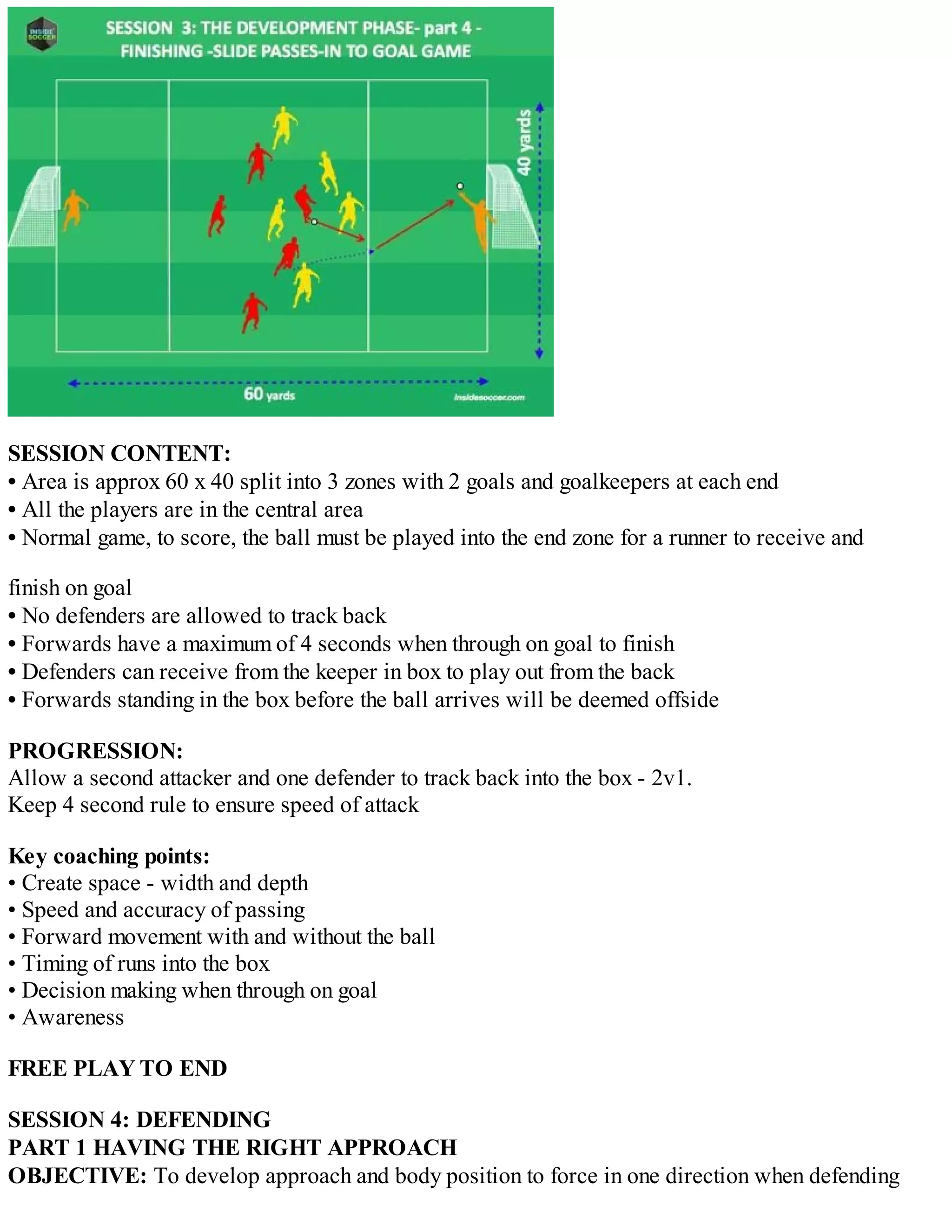 SESSION CONTENT:
• Area is approx 60 x 40 split into 3 zones with 2 goals and goalkeepers at each end
• All the players are in the central area
• Normal game, to score, the ball must be played into the end zone for a runner to receive and
finish on goal
• No defenders are allowed to track back
• Forwards have a maximum of 4 seconds when through on goal to finish
• Defenders can receive from the keeper in box to play out from the back
• Forwards standing in the box before the ball arrives will be deemed offside
PROGRESSION:
Allow a second attacker and one defender to track back into the box - 2v1.
Keep 4 second rule to ensure speed of attack
Key coaching points:
• Create space - width and depth
• Speed and accuracy of passing
• Forward movement with and without the ball
• Timing of runs into the box
• Decision making when through on goal
• Awareness
FREE PLAY TO END
SESSION 4: DEFENDING
PART 1 HAVING THE RIGHT APPROACH
OBJECTIVE: To develop approach and body position to force in one direction when defending

 