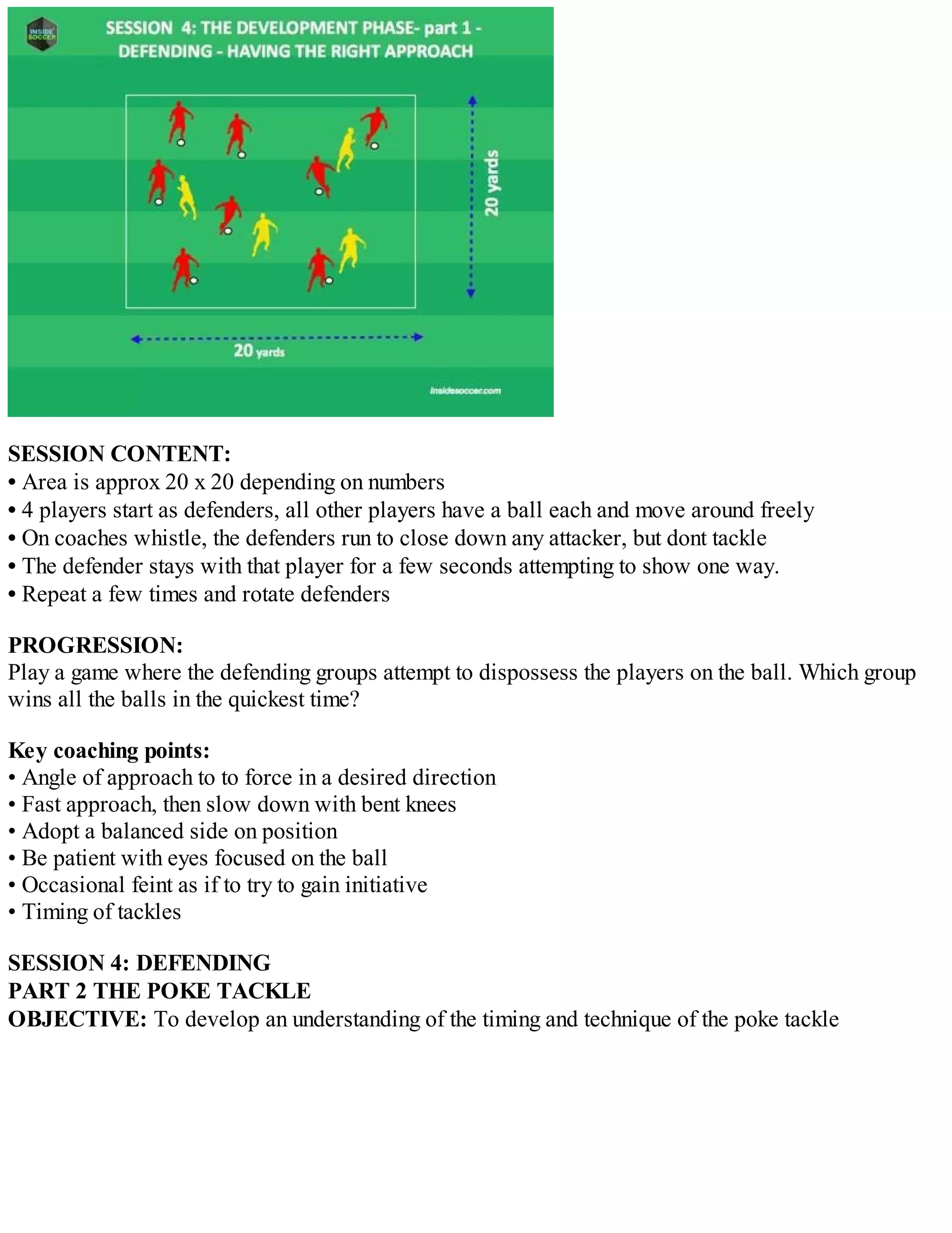 SESSION CONTENT:
• Area is approx 20 x 20 depending on numbers
• 4 players start as defenders, all other players have a ball each and move around freely
• On coaches whistle, the defenders run to close down any attacker, but dont tackle
• The defender stays with that player for a few seconds attempting to show one way.
• Repeat a few times and rotate defenders
PROGRESSION:
Play a game where the defending groups attempt to dispossess the players on the ball. Which group
wins all the balls in the quickest time?
Key coaching points:
• Angle of approach to to force in a desired direction
• Fast approach, then slow down with bent knees
• Adopt a balanced side on position
• Be patient with eyes focused on the ball
• Occasional feint as if to try to gain initiative
• Timing of tackles
SESSION 4: DEFENDING
PART 2 THE POKE TACKLE
OBJECTIVE: To develop an understanding of the timing and technique of the poke tackle

 