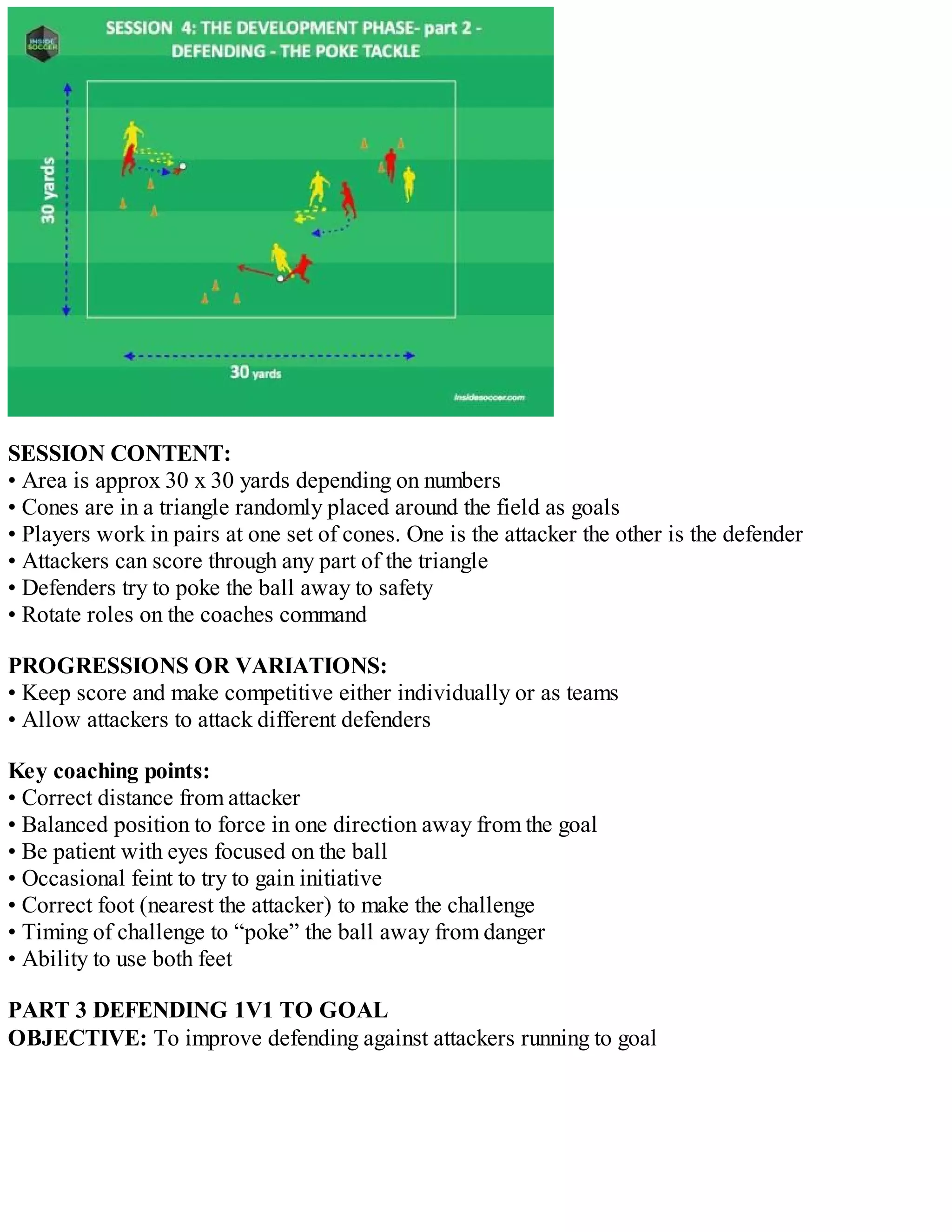 SESSION CONTENT:
• Area is approx 30 x 30 yards depending on numbers
• Cones are in a triangle randomly placed around the field as goals
• Players work in pairs at one set of cones. One is the attacker the other is the defender
• Attackers can score through any part of the triangle
• Defenders try to poke the ball away to safety
• Rotate roles on the coaches command
PROGRESSIONS OR VARIATIONS:
• Keep score and make competitive either individually or as teams
• Allow attackers to attack different defenders
Key coaching points:
• Correct distance from attacker
• Balanced position to force in one direction away from the goal
• Be patient with eyes focused on the ball
• Occasional feint to try to gain initiative
• Correct foot (nearest the attacker) to make the challenge
• Timing of challenge to “poke” the ball away from danger
• Ability to use both feet
PART 3 DEFENDING 1V1 TO GOAL
OBJECTIVE: To improve defending against attackers running to goal

 