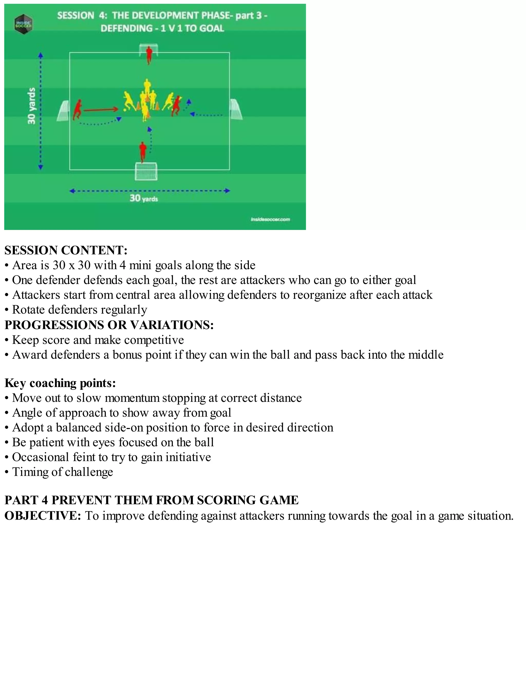 SESSION CONTENT:
• Area is 30 x 30 with 4 mini goals along the side
• One defender defends each goal, the rest are attackers who can go to either goal
• Attackers start from central area allowing defenders to reorganize after each attack
• Rotate defenders regularly
PROGRESSIONS OR VARIATIONS:
• Keep score and make competitive
• Award defenders a bonus point if they can win the ball and pass back into the middle
Key coaching points:
• Move out to slow momentum stopping at correct distance
• Angle of approach to show away from goal
• Adopt a balanced side-on position to force in desired direction
• Be patient with eyes focused on the ball
• Occasional feint to try to gain initiative
• Timing of challenge
PART 4 PREVENT THEM FROM SCORING GAME
OBJECTIVE: To improve defending against attackers running towards the goal in a game situation.

 
