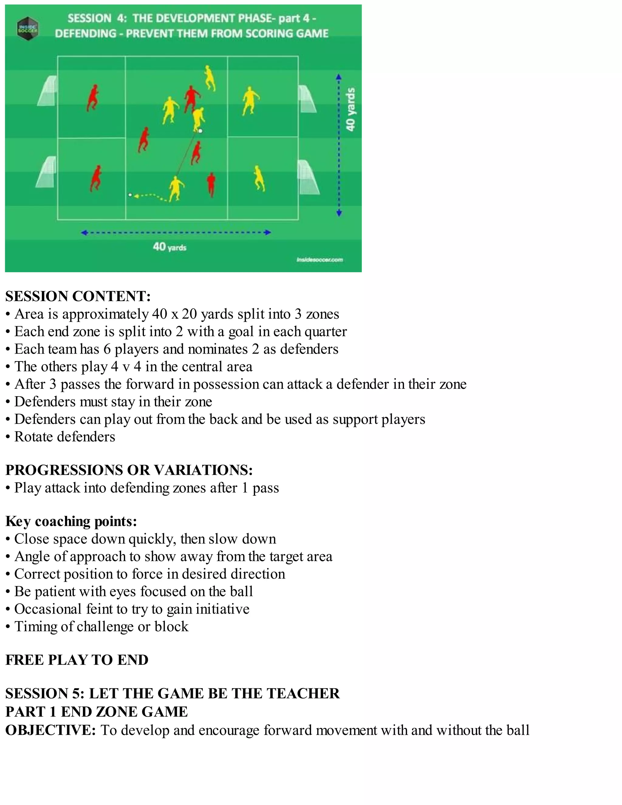 SESSION CONTENT:
• Area is approximately 40 x 20 yards split into 3 zones
• Each end zone is split into 2 with a goal in each quarter
• Each team has 6 players and nominates 2 as defenders
• The others play 4 v 4 in the central area
• After 3 passes the forward in possession can attack a defender in their zone
• Defenders must stay in their zone
• Defenders can play out from the back and be used as support players
• Rotate defenders
PROGRESSIONS OR VARIATIONS:
• Play attack into defending zones after 1 pass
Key coaching points:
• Close space down quickly, then slow down
• Angle of approach to show away from the target area
• Correct position to force in desired direction
• Be patient with eyes focused on the ball
• Occasional feint to try to gain initiative
• Timing of challenge or block
FREE PLAY TO END
SESSION 5: LET THE GAME BE THE TEACHER
PART 1 END ZONE GAME
OBJECTIVE: To develop and encourage forward movement with and without the ball

 