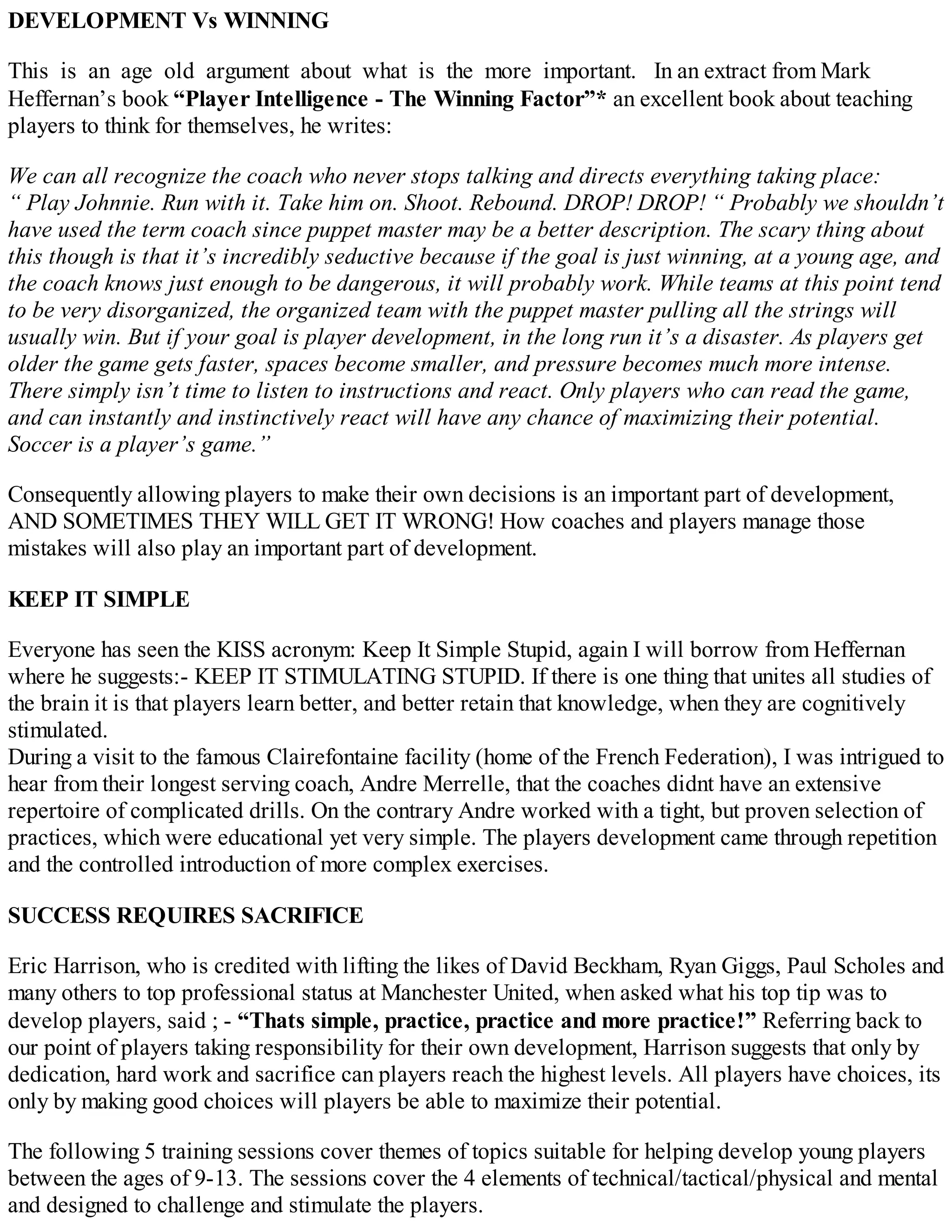 DEVELOPMENT Vs WINNING
This is an age old argument about what is the more important. In an extract from Mark
Heffernan’s book “Player Intelligence - The Winning Factor”* an excellent book about teaching
players to think for themselves, he writes:
We can all recognize the coach who never stops talking and directs everything taking place:
“ Play Johnnie. Run with it. Take him on. Shoot. Rebound. DROP! DROP! “ Probably we shouldn’t
have used the term coach since puppet master may be a better description. The scary thing about
this though is that it’s incredibly seductive because if the goal is just winning, at a young age, and
the coach knows just enough to be dangerous, it will probably work. While teams at this point tend
to be very disorganized, the organized team with the puppet master pulling all the strings will
usually win. But if your goal is player development, in the long run it’s a disaster. As players get
older the game gets faster, spaces become smaller, and pressure becomes much more intense.
There simply isn’t time to listen to instructions and react. Only players who can read the game,
and can instantly and instinctively react will have any chance of maximizing their potential.
Soccer is a player’s game.”
Consequently allowing players to make their own decisions is an important part of development,
AND SOMETIMES THEY WILL GET IT WRONG! How coaches and players manage those
mistakes will also play an important part of development.
KEEP IT SIMPLE
Everyone has seen the KISS acronym: Keep It Simple Stupid, again I will borrow from Heffernan
where he suggests:- KEEP IT STIMULATING STUPID. If there is one thing that unites all studies of
the brain it is that players learn better, and better retain that knowledge, when they are cognitively
stimulated.
During a visit to the famous Clairefontaine facility (home of the French Federation), I was intrigued to
hear from their longest serving coach, Andre Merrelle, that the coaches didnt have an extensive
repertoire of complicated drills. On the contrary Andre worked with a tight, but proven selection of
practices, which were educational yet very simple. The players development came through repetition
and the controlled introduction of more complex exercises.
SUCCESS REQUIRES SACRIFICE
Eric Harrison, who is credited with lifting the likes of David Beckham, Ryan Giggs, Paul Scholes and
many others to top professional status at Manchester United, when asked what his top tip was to
develop players, said ; - “Thats simple, practice, practice and more practice!” Referring back to
our point of players taking responsibility for their own development, Harrison suggests that only by
dedication, hard work and sacrifice can players reach the highest levels. All players have choices, its
only by making good choices will players be able to maximize their potential.
The following 5 training sessions cover themes of topics suitable for helping develop young players
between the ages of 9-13. The sessions cover the 4 elements of technical/tactical/physical and mental
and designed to challenge and stimulate the players.

 