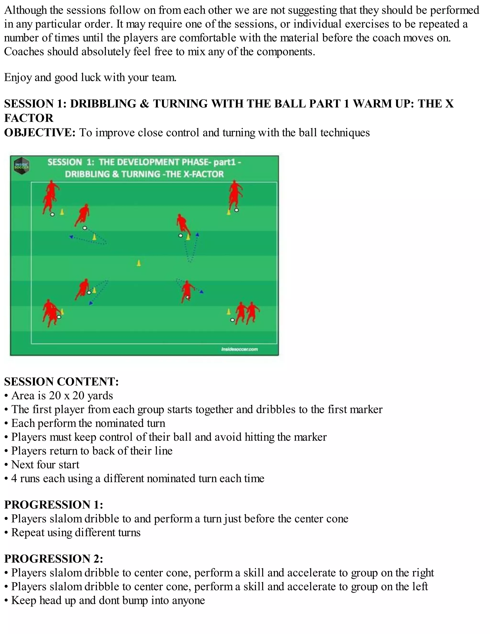 Although the sessions follow on from each other we are not suggesting that they should be performed
in any particular order. It may require one of the sessions, or individual exercises to be repeated a
number of times until the players are comfortable with the material before the coach moves on.
Coaches should absolutely feel free to mix any of the components.
Enjoy and good luck with your team.
SESSION 1: DRIBBLING & TURNING WITH THE BALL PART 1 WARM UP: THE X
FACTOR
OBJECTIVE: To improve close control and turning with the ball techniques

SESSION CONTENT:
• Area is 20 x 20 yards
• The first player from each group starts together and dribbles to the first marker
• Each perform the nominated turn
• Players must keep control of their ball and avoid hitting the marker
• Players return to back of their line
• Next four start
• 4 runs each using a different nominated turn each time
PROGRESSION 1:
• Players slalom dribble to and perform a turn just before the center cone
• Repeat using different turns
PROGRESSION 2:
• Players slalom dribble to center cone, perform a skill and accelerate to group on the right
• Players slalom dribble to center cone, perform a skill and accelerate to group on the left
• Keep head up and dont bump into anyone

 