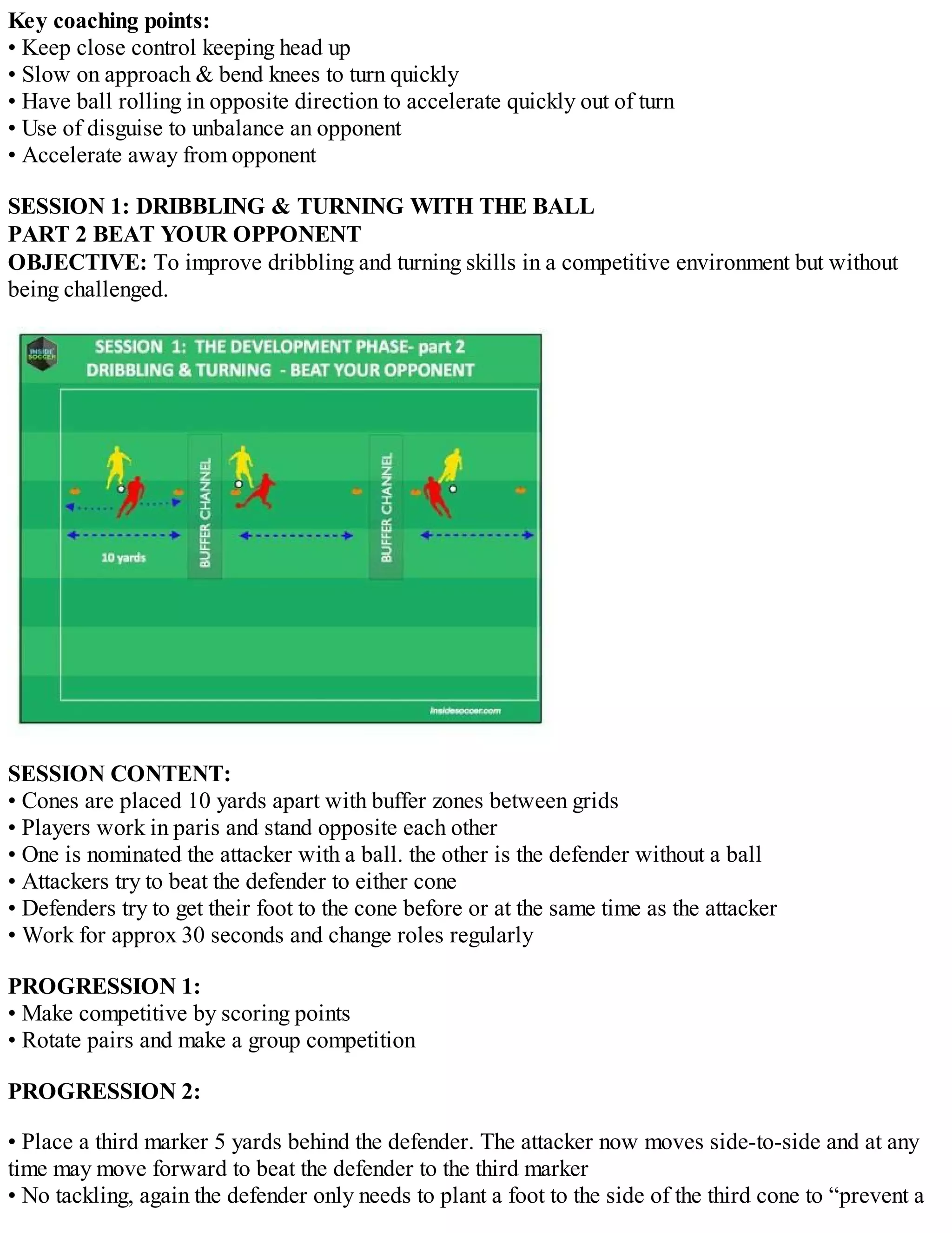 Key coaching points:
• Keep close control keeping head up
• Slow on approach & bend knees to turn quickly
• Have ball rolling in opposite direction to accelerate quickly out of turn
• Use of disguise to unbalance an opponent
• Accelerate away from opponent
SESSION 1: DRIBBLING & TURNING WITH THE BALL
PART 2 BEAT YOUR OPPONENT
OBJECTIVE: To improve dribbling and turning skills in a competitive environment but without
being challenged.

SESSION CONTENT:
• Cones are placed 10 yards apart with buffer zones between grids
• Players work in paris and stand opposite each other
• One is nominated the attacker with a ball. the other is the defender without a ball
• Attackers try to beat the defender to either cone
• Defenders try to get their foot to the cone before or at the same time as the attacker
• Work for approx 30 seconds and change roles regularly
PROGRESSION 1:
• Make competitive by scoring points
• Rotate pairs and make a group competition
PROGRESSION 2:
• Place a third marker 5 yards behind the defender. The attacker now moves side-to-side and at any
time may move forward to beat the defender to the third marker
• No tackling, again the defender only needs to plant a foot to the side of the third cone to “prevent a

 