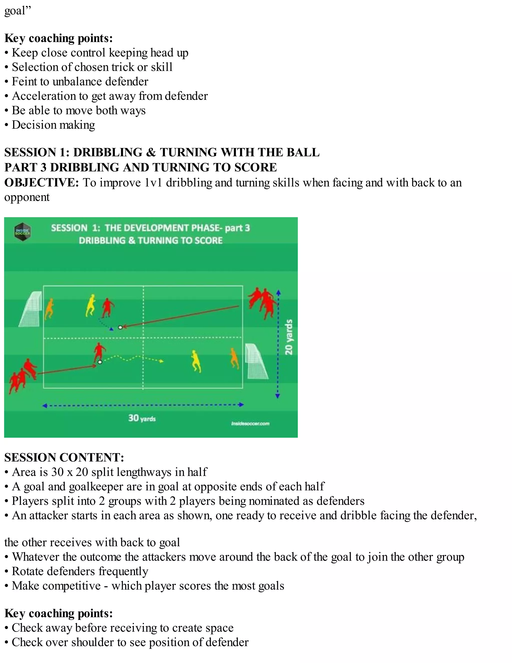 goal”
Key coaching points:
• Keep close control keeping head up
• Selection of chosen trick or skill
• Feint to unbalance defender
• Acceleration to get away from defender
• Be able to move both ways
• Decision making
SESSION 1: DRIBBLING & TURNING WITH THE BALL
PART 3 DRIBBLING AND TURNING TO SCORE
OBJECTIVE: To improve 1v1 dribbling and turning skills when facing and with back to an
opponent

SESSION CONTENT:
• Area is 30 x 20 split lengthways in half
• A goal and goalkeeper are in goal at opposite ends of each half
• Players split into 2 groups with 2 players being nominated as defenders
• An attacker starts in each area as shown, one ready to receive and dribble facing the defender,
the other receives with back to goal
• Whatever the outcome the attackers move around the back of the goal to join the other group
• Rotate defenders frequently
• Make competitive - which player scores the most goals
Key coaching points:
• Check away before receiving to create space
• Check over shoulder to see position of defender

 