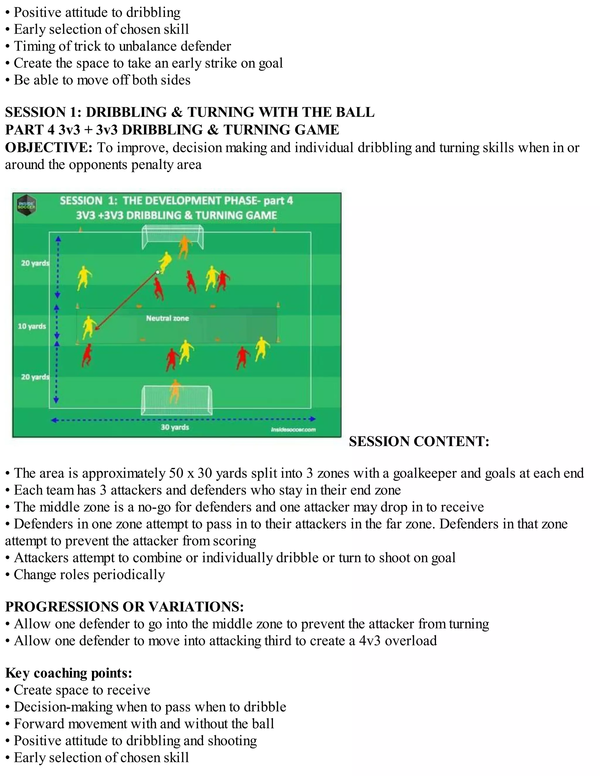 • Positive attitude to dribbling
• Early selection of chosen skill
• Timing of trick to unbalance defender
• Create the space to take an early strike on goal
• Be able to move off both sides
SESSION 1: DRIBBLING & TURNING WITH THE BALL
PART 4 3v3 + 3v3 DRIBBLING & TURNING GAME
OBJECTIVE: To improve, decision making and individual dribbling and turning skills when in or
around the opponents penalty area

SESSION CONTENT:
• The area is approximately 50 x 30 yards split into 3 zones with a goalkeeper and goals at each end
• Each team has 3 attackers and defenders who stay in their end zone
• The middle zone is a no-go for defenders and one attacker may drop in to receive
• Defenders in one zone attempt to pass in to their attackers in the far zone. Defenders in that zone
attempt to prevent the attacker from scoring
• Attackers attempt to combine or individually dribble or turn to shoot on goal
• Change roles periodically
PROGRESSIONS OR VARIATIONS:
• Allow one defender to go into the middle zone to prevent the attacker from turning
• Allow one defender to move into attacking third to create a 4v3 overload
Key coaching points:
• Create space to receive
• Decision-making when to pass when to dribble
• Forward movement with and without the ball
• Positive attitude to dribbling and shooting
• Early selection of chosen skill

 