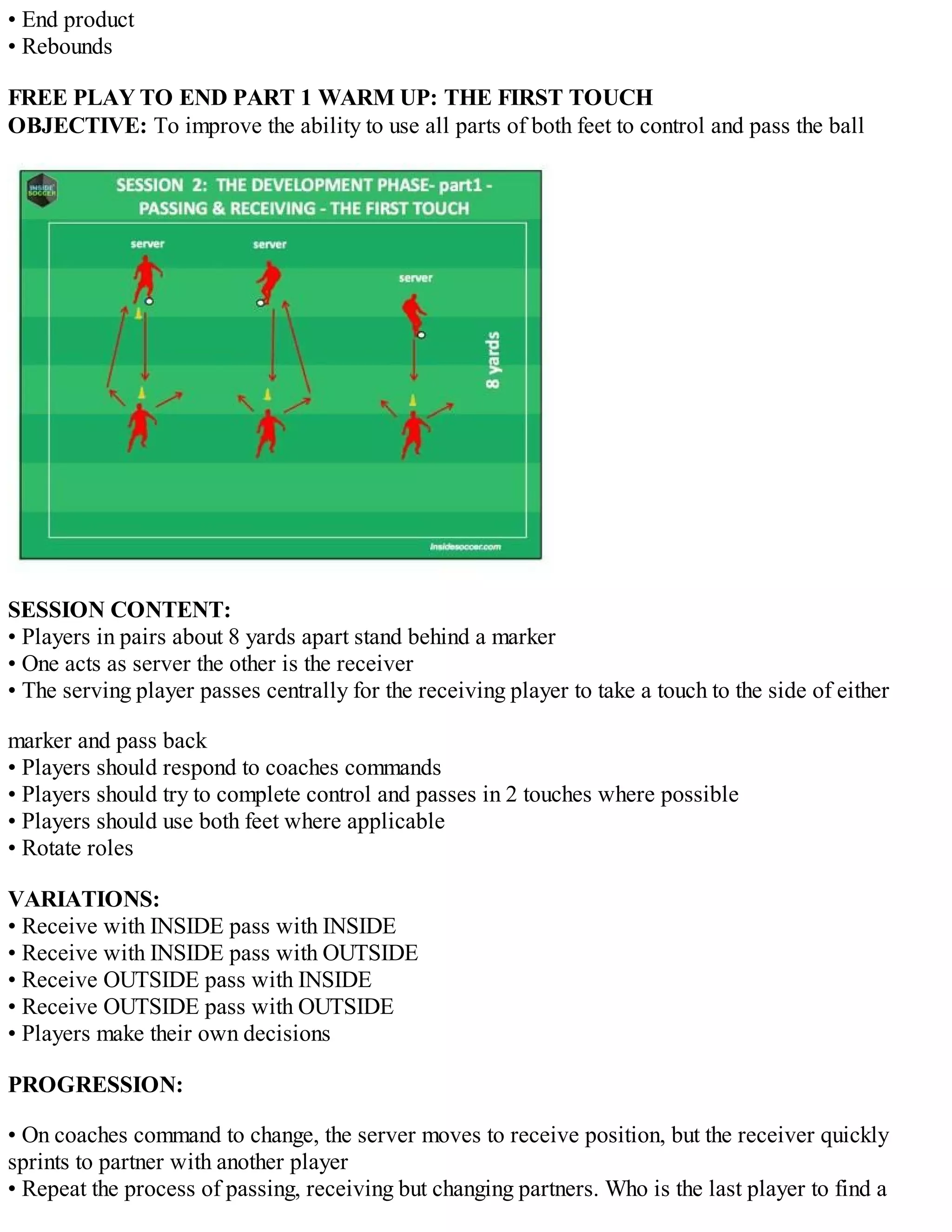 • End product
• Rebounds
FREE PLAY TO END PART 1 WARM UP: THE FIRST TOUCH
OBJECTIVE: To improve the ability to use all parts of both feet to control and pass the ball

SESSION CONTENT:
• Players in pairs about 8 yards apart stand behind a marker
• One acts as server the other is the receiver
• The serving player passes centrally for the receiving player to take a touch to the side of either
marker and pass back
• Players should respond to coaches commands
• Players should try to complete control and passes in 2 touches where possible
• Players should use both feet where applicable
• Rotate roles
VARIATIONS:
• Receive with INSIDE pass with INSIDE
• Receive with INSIDE pass with OUTSIDE
• Receive OUTSIDE pass with INSIDE
• Receive OUTSIDE pass with OUTSIDE
• Players make their own decisions
PROGRESSION:
• On coaches command to change, the server moves to receive position, but the receiver quickly
sprints to partner with another player
• Repeat the process of passing, receiving but changing partners. Who is the last player to find a

 