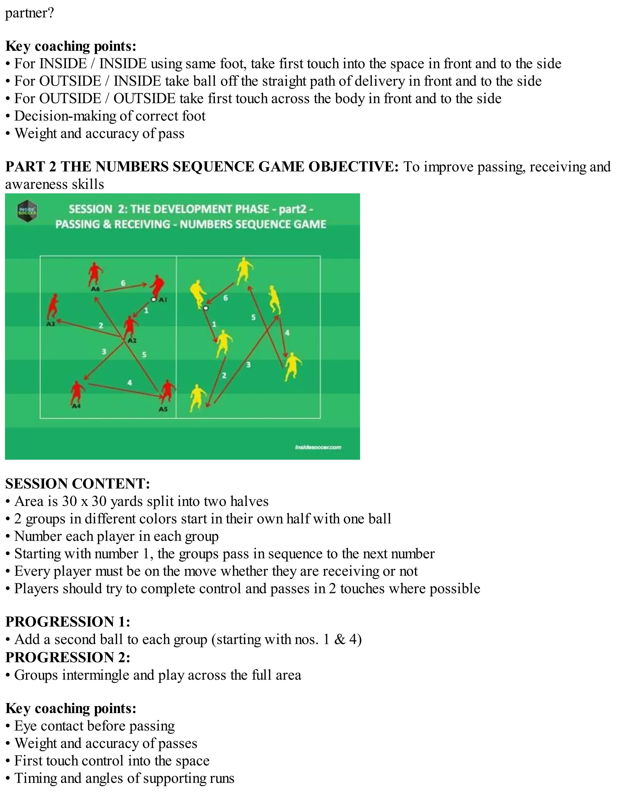 partner?
Key coaching points:
• For INSIDE / INSIDE using same foot, take first touch into the space in front and to the side
• For OUTSIDE / INSIDE take ball off the straight path of delivery in front and to the side
• For OUTSIDE / OUTSIDE take first touch across the body in front and to the side
• Decision-making of correct foot
• Weight and accuracy of pass
PART 2 THE NUMBERS SEQUENCE GAME OBJECTIVE: To improve passing, receiving and
awareness skills

SESSION CONTENT:
• Area is 30 x 30 yards split into two halves
• 2 groups in different colors start in their own half with one ball
• Number each player in each group
• Starting with number 1, the groups pass in sequence to the next number
• Every player must be on the move whether they are receiving or not
• Players should try to complete control and passes in 2 touches where possible
PROGRESSION 1:
• Add a second ball to each group (starting with nos. 1 & 4)
PROGRESSION 2:
• Groups intermingle and play across the full area
Key coaching points:
• Eye contact before passing
• Weight and accuracy of passes
• First touch control into the space
• Timing and angles of supporting runs

 