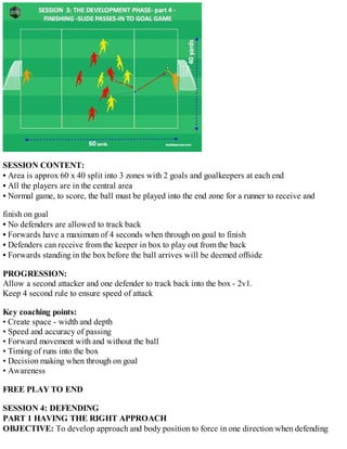 SESSION CONTENT:
• Area is approx 60 x 40 split into 3 zones with 2 goals and goalkeepers at each end
• All the players are in the central area
• Normal game, to score, the ball must be played into the end zone for a runner to receive and
finish on goal
• No defenders are allowed to track back
• Forwards have a maximum of 4 seconds when through on goal to finish
• Defenders can receive from the keeper in box to play out from the back
• Forwards standing in the box before the ball arrives will be deemed offside
PROGRESSION:
Allow a second attacker and one defender to track back into the box - 2v1.
Keep 4 second rule to ensure speed of attack
Key coaching points:
• Create space - width and depth
• Speed and accuracy of passing
• Forward movement with and without the ball
• Timing of runs into the box
• Decision making when through on goal
• Awareness
FREE PLAY TO END
SESSION 4: DEFENDING
PART 1 HAVING THE RIGHT APPROACH
OBJECTIVE: To develop approach and body position to force in one direction when defending

 