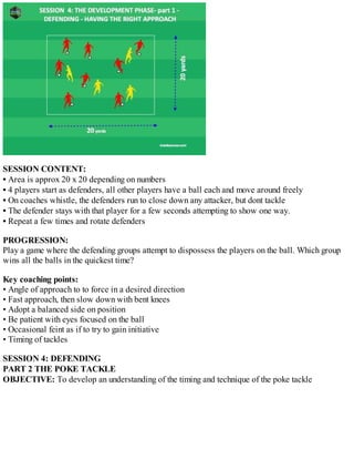 SESSION CONTENT:
• Area is approx 20 x 20 depending on numbers
• 4 players start as defenders, all other players have a ball each and move around freely
• On coaches whistle, the defenders run to close down any attacker, but dont tackle
• The defender stays with that player for a few seconds attempting to show one way.
• Repeat a few times and rotate defenders
PROGRESSION:
Play a game where the defending groups attempt to dispossess the players on the ball. Which group
wins all the balls in the quickest time?
Key coaching points:
• Angle of approach to to force in a desired direction
• Fast approach, then slow down with bent knees
• Adopt a balanced side on position
• Be patient with eyes focused on the ball
• Occasional feint as if to try to gain initiative
• Timing of tackles
SESSION 4: DEFENDING
PART 2 THE POKE TACKLE
OBJECTIVE: To develop an understanding of the timing and technique of the poke tackle

 