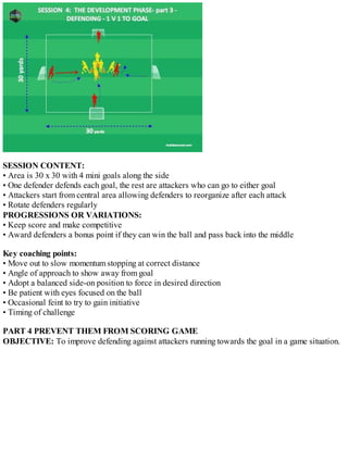 SESSION CONTENT:
• Area is 30 x 30 with 4 mini goals along the side
• One defender defends each goal, the rest are attackers who can go to either goal
• Attackers start from central area allowing defenders to reorganize after each attack
• Rotate defenders regularly
PROGRESSIONS OR VARIATIONS:
• Keep score and make competitive
• Award defenders a bonus point if they can win the ball and pass back into the middle
Key coaching points:
• Move out to slow momentum stopping at correct distance
• Angle of approach to show away from goal
• Adopt a balanced side-on position to force in desired direction
• Be patient with eyes focused on the ball
• Occasional feint to try to gain initiative
• Timing of challenge
PART 4 PREVENT THEM FROM SCORING GAME
OBJECTIVE: To improve defending against attackers running towards the goal in a game situation.

 