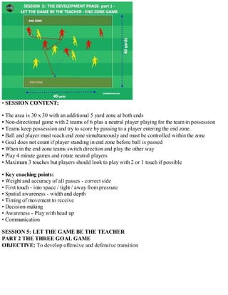• SESSION CONTENT:
• The area is 30 x 30 with an additional 5 yard zone at both ends
• Non-directional game with 2 teams of 6 plus a neutral player playing for the team in possession
• Teams keep possession and try to score by passing to a player entering the end zone.
• Ball and player must reach end zone simultaneously and must be controlled within the zone
• Goal does not count if player standing in end zone before ball is passed
• When in the end zone teams switch direction and play the other way
• Play 4 minute games and rotate neutral players
• Maximum 3 touches but players should look to play with 2 or 1 touch if possible
• Key coaching points:
• Weight and accuracy of all passes - correct side
• First touch - into space / tight / away from pressure
• Spatial awareness - width and depth
• Timing of movement to receive
• Decision-making
• Awareness - Play with head up
• Communication
SESSION 5: LET THE GAME BE THE TEACHER
PART 2 THE THREE GOAL GAME
OBJECTIVE: To develop offensive and defensive transition

 