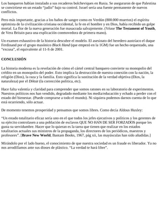 Los banqueros habían instalado a sus recaderos bolcheviques en Rusia. Se aseguraron de que Palestina
se convirtiese en un estado “judío” bajo su control. Israel sería una fuente permanente de nuevos
conflictos.
Pero más importante, gracias a los baños de sangre como en Verdún (800.000 muertos) el espíritu
optimista de la civilización cristiana occidental, la fe en el hombre y en Dios, había recibido un golpe
mortal. La flor de la nueva generación fue masacrada salvajemente. (Véase The Testament of Youth,
de Vera Britain para una explicación conmovedora de primera mano).
Un examen exhaustivo de la historia descubre el modelo. El asesinato del heredero austríaco el duque
Ferdinand por el grupo masónico Black Hand (que empezó en la 1GM) fue un hecho orquestado, una
“excusa”, el equivalente al 11-S de 2001.
CONCLUSIÓN
La historia moderna es la revelación de cómo el cártel central banquero convierte su monopolio del
crédito en un monopolio del poder. Esto implica la destrucción de nuestra conexión con la nación, la
religión (Dios), la raza y la familia. Esto significa la sustitución de la verdad objetiva (Dios, la
naturaleza) por el Diktat (la corrección política, etc).
Hace falta valentía y claridad para comprender que somos ratones en su laboratorio de experimentos.
Nuestros políticos nos han vendido, degradado mediante los media/educación y echado a perder con el
estado del bienestar. (Puede comprarse a todo el mundo). Ni siquiera podemos darnos cuenta de lo que
está ocurriendo, sólo actuar.
De momento tenemos prosperidad y pensamos que somos libres. Como decía Aldous Huxley:
“Un estado totalitario eficaz sería uno en el que todos los jefes ejecutivos y políticos y los gerentes de
su ejército controlasen a una población de esclavos QUE NO HAN DE SER FORZADOS porque les
gusta su servidumbre. Hacer que lo quieran es la tarea que tienen que realizar en los estados
totalitarios actuales sus ministros de la propaganda, los directores de los periódicos, maestros y
profesores”. [Brave New World, Bantam Books, 1967, pág xii, las mayúsculas han sido añadidas.]
Mirándolo por el lado bueno, el conocimiento de que nuestra sociedad es un fraude es liberador. Ya no
nos arrodillamos ante sus dioses de plástico. “La verdad te hará libre”.
 