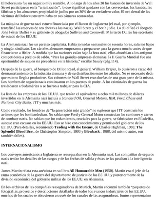 El holocausto fue un negocio muy rentable. A lo largo de los años 30 los bancos de inversión de Wall
Street participaron en la “arianización”, lo que significó quedarse con las cervecerías, los bancos, las
fábricas y los almacenes propiedad de judíos por un 30% de su verdadero valor. El oro dental de las
víctimas del holocausto terminaba en sus cámaras acorazadas.
La máquina de guerra nazi estuvo financiada por el Banco de Inglaterra (el cual, por ejemplo,
transfirió las reservas de oro checas a los nazis), Wall Street y el botín judío. Lo dulcificó el abogado
John Foster Dulles y su gabinete de abogados Sullivan and Cromwell. Más tarde Dulles fue secretario
de estado de los EE.UU.
La Alemania nazi fue un paraíso capitalista. Había jornadas semanales de sesenta horas, salarios bajos
y ningún sindicato. Los cárteles alemanes empezaron a prepararse para la guerra mucho antes de que
financiaran a Hitler. A medida que las naciones caían bajo la bota nazi, ellos absorbían a los antiguos
competidores a precios de saldo. “Para las grandes empresas alemanas, la II Guerra Mundial fue una
oportunidad de saqueo sin precedente en la historia,” escribe Sasuly (pág.114).
Después de la guerra, al banquero de Dillon Read, el general William Draper, lo pusieron a cargo del
desmantelamiento de la industria alemana y de su distribución entre los aliados. No es necesario decir
que esto no llegó a producirse. Sus cohortes de Wall Street eran dueñas de una gran parte de la misma.
Los hombres de negocio nazis continuaron en los puestos de poder. A los criminales de guerra los
trasladaron a Sudamérica o se fueron a trabajar para la CIA.
La lista de las empresas de los EE.UU. que tenían el equivalente a ocho mil millones de dólares
invertidos en la Alemania nazi incluía a Standard Oil, General Motors, IBM, Ford, Chase and
National City Banks, ITT y muchas más.
Como resultado, los hombres de “la generación más grande” no supieron que ITT construía los
aviones que les bombardeaban. No sabían que Ford y General Motor construían los camiones y carros
de combate nazis. No sabían que los rodamientos, cruciales para la guerra, se fabricaban en Filadelfia,
aunque eran escasos en los EE.UU. Eso se hizo con conocimiento y permiso del gobierno de los
EE.UU. (Para detalles, recomiendo Trading with the Enemy, de Charles Highman, 1983; The
Splendid Blond Beat, de Christopher Simpson, 1993 y Blowback , 1988, del mismo autor, son
también útiles).
INTERNACIONALISMO
Los convoyes americanos a Inglaterra se reaseguraban en la Alemania nazi. Las compañías de seguros
nazis tenían los detalles de las cargas y de las fechas de salida y éstas se las pasaban a la inteligencia
nazi.
James Martin relata esta anécdota en su libro All Honourable Men (1950). Martin era el jefe de la
rama económica de la guerra del departamento de justicia de los EE.UU. y posteriormente de la
división económica del gobierno militar de los EE.UU. en Alemania.
En los archivos de las compañías reaseguradoras de Munich, Martin encontró también “paquetes de
fotografías, proyectos y descripciones detalladas de todos los avances industriales de los EE.UU,
muchos de los cuales se obtuvieron a través de los canales de las aseguradoras. Juntos representaban
 