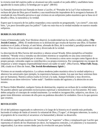la victoria total del espíritu judío se alcanzará tan sólo cuando el no judío débil y analfabeto lama
agradecido la mano judía y lo bendiga por su guía”. (80-81)
La llamada Ilustración (así llamada en honor a Lucifer, el “Portador de la Luz”) fue realmente un
rechazo del plan de Dios para el hombre y una manifestación imprudente de la arrogancia humana. El
resultado de esta filosofía perversa es que vivimos en un solipsismo judeo-masónico que se basa en el
desafío a Dios, la naturaleza y la verdad.
Espero que la mayoría de los judíos respondan a esta cuestión no preguntando, “¿es cierto?”, sino más
bien, “¿es poco favorable para los judíos?” Cada vez más ésta es la verdad estándar en nuestro mundo
solipsista.
BURBUJA SOLIPSISTA
Como el historiador judía Yuri Slezkine observó, la modernidad nos ha vuelto a todos judíos. (The
Jewish Century , 2004). El modernismo es la disfunción que resulta de hacerse uno Dios. El hombre
moderno es el judío, el hereje, el anti héroe, alienado de Dios, de la sociedad y paradójicamente de sí
mismo. Vive en una realidad auto creada y divorciada de la verdad.
La descripción de Mia Farrow del neurótico y obseso sexual Woody Allen ejemplifica al hombre
moderno. “Woody vivía y tomaba sus decisiones mientras se suspendía en una zona construida y
controlada casi en su totalidad por sí mismo. ... No reconocía a otros seres excepto como figuras de su
propio paisaje, valoradas según su contribución a su propia existencia. Por consiguiente era incapaz de
empatizar y sentir ninguna responsabilidad moral con nadie ni nada”. (Mia Farrow, What Falls Away,
208, citada en el libro de Jones, The Jewish Revolutionary Spirit ).
Vivimos en un mundo solipsístico. La cultura moderna judeo masónica eleva la verdad subjetiva y
aborrece las universales (por ejemplo, la experiencia humana común. Los que nos hace sentirnos bien
por ser humanos). Nuestra cultura exalta lo trivial y la nada. Aunque brillante y muy divertivo,
Seinfeld era un show televisivo “sobre nada”. También trataba del egoísmo y la absorción en uno
mismo.
El Nuevo Orden Mundial, cualquier forma de dominación, requiere un rechazo de la verdad objetiva.
No pueden admitir que pretenden esclavizarnos espiritual y mentalmente si no físicamente. Por tanto
deben aniquilar el concepto de verdad totalmente. La verdad es incognoscible, subjetiva, nos dicen. La
gente tiene diferentes versiones de ella pero no podemos descubrir lo verdadero. Eso es lo que quieren
que creamos.
REVOLUCIÓN
El rol del judaísmo organizado es subversivo a lo largo de la historia en el sentido más profundo,
haciendo el trabajo de Satán al invertir la voluntad de Dios, (“Logos”, el designio inherente, la razón y
el propósito de la creación) al secuestrar a la humanidad y detener su desarrollo.
El verdadero significado esotérico de “revolución” es “suprimir” a Dios y remplazarlo por Lucifer que
representa el interés de los Illuminati (es decir, los banqueros centrales, y el judaísmo y la masonería
organizados). Las otras razones dadas para la revolución son pura fachada.
 