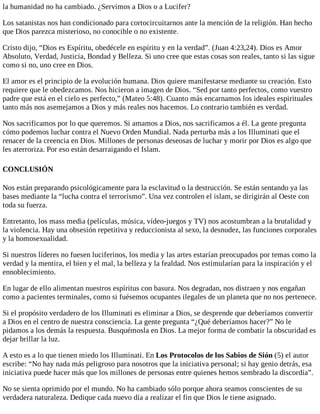 la humanidad no ha cambiado. ¿Servimos a Dios o a Lucifer?
Los satanistas nos han condicionado para cortocircuitarnos ante la mención de la religión. Han hecho
que Dios parezca misterioso, no conocible o no existente.
Cristo dijo, “Dios es Espíritu, obedécele en espíritu y en la verdad”. (Juan 4:23,24). Dios es Amor
Absoluto, Verdad, Justicia, Bondad y Belleza. Si uno cree que estas cosas son reales, tanto si las sigue
como si no, uno cree en Dios.
El amor es el principio de la evolución humana. Dios quiere manifestarse mediante su creación. Esto
requiere que le obedezcamos. Nos hicieron a imagen de Dios. “Sed por tanto perfectos, como vuestro
padre que está en el cielo es perfecto,” (Mateo 5:48). Cuanto más encarnamos los ideales espirituales
tanto más nos asemejamos a Dios y más reales nos hacemos. Lo contrario también es verdad.
Nos sacrificamos por lo que queremos. Si amamos a Dios, nos sacrificamos a él. La gente pregunta
cómo podemos luchar contra el Nuevo Orden Mundial. Nada perturba más a los Illuminati que el
renacer de la creencia en Dios. Millones de personas deseosas de luchar y morir por Dios es algo que
les aterroriza. Por eso están desarraigando el Islam.
CONCLUSIÓN
Nos están preparando psicológicamente para la esclavitud o la destrucción. Se están sentando ya las
bases mediante la “lucha contra el terrorismo”. Una vez controlen el islam, se dirigirán al Oeste con
toda su fuerza.
Entretanto, los mass media (películas, música, vídeo-juegos y TV) nos acostumbran a la brutalidad y
la violencia. Hay una obsesión repetitiva y reduccionista al sexo, la desnudez, las funciones corporales
y la homosexualidad.
Si nuestros líderes no fuesen luciferinos, los media y las artes estarían preocupados por temas como la
verdad y la mentira, el bien y el mal, la belleza y la fealdad. Nos estimularían para la inspiración y el
ennoblecimiento.
En lugar de ello alimentan nuestros espíritus con basura. Nos degradan, nos distraen y nos engañan
como a pacientes terminales, como si fuésemos ocupantes ilegales de un planeta que no nos pertenece.
Si el propósito verdadero de los Illuminati es eliminar a Dios, se desprende que deberíamos convertir
a Dios en el centro de nuestra consciencia. La gente pregunta “¿Qué deberíamos hacer?” No le
pidamos a los demás la respuesta. Busquémosla en Dios. La mejor forma de combatir la obscuridad es
dejar brillar la luz.
A esto es a lo que tienen miedo los Illuminati. En Los Protocolos de los Sabios de Sión (5) el autor
escribe: “No hay nada más peligroso para nosotros que la iniciativa personal; si hay genio detrás, esa
iniciativa puede hacer más que los millones de personas entre quienes hemos sembrado la discordia”.
No se sienta oprimido por el mundo. No ha cambiado sólo porque ahora seamos conscientes de su
verdadera naturaleza. Dedique cada nuevo día a realizar el fin que Dios le tiene asignado.
 