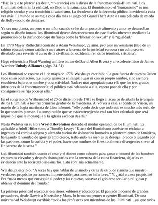 “Haz lo que te plazca” (es decir, “tolerancia) era la divisa de la francmasonería-Illuminati. Los
Illuminati definirán la realidad, no Dios ni la naturaleza. El iluminismo o el “humanismo” es una
religión secular y una transición al satanismo. La decadencia de la decencia pública lo evidencia cada
vez más. El mundo se asemeja cada día más al juego del Grand Theft Auto o a una película de miedo
de Hollywood o de desastres.
Ya sea una planta, un perro o un niño, cuando se les da un poco de alimento y amor se desarrollan
según su diseño innato. Los Illuminati desean desconectarnos de este diseño inherente mediante la
promoción de la disfunción bajo disfraces como la “liberación sexual” y la “igualdad.”
En 1770 Mayer Rothschild contrató a Adam Weishaupt, 22 años, profesor universitario (hijo de un
rabino educado como católico) para atraer a la crema de la sociedad europea a un culto secreto
diseñado para revertir el curso de la civilización occidental (en otros términos, cristiana).
Hago referencia a Final Warning un libro online de David Allen Rivera y al excelente libro de James
Wardner Unholy Alliances (págs. 34-51)
Los Illuminati se crearon el 1 de mayo de 1776. Weishaupt escribió: “La gran fuerza de nuestra Orden
yace en su ocultación, que nunca aparezca en ningún lugar ni con su propio nombre, sino siempre
encubierta bajo otro nombre y otra actividad. Nada es más apropiado para ello que los tres grados
inferiores de la francmasonería; el público está habituado a ella, espera poco de ella y por
consiguiente se fija poco en ella.”
En el congreso de Wilhelmsbad el 20 de diciembre de 1781 se llegó al acuerdo de añadir la jerarquía
de los Illuminati a los tres primeros grados de la masonería. Al volver a casa, el conde de Virieu, un
masón de la logia martinista de Lion informó: “sólo puedo decir que todo esto es mucho más serio de
lo que ustedes piensan. La conspiración que se está entretejiendo está tan bien calculada que será
imposible que la monarquía y la iglesia escapen de ella.”
Nesta Webster en su libro World Revolution describe el modus operandi de los Illuminati. Es
aplicable a Adolf Hitler como a Timothy Leary: “El arte del Iluminismo consiste en reclutar a
ingenuos así como a adeptos y alentado sueños de visionarios honrados o planteamientos de fanáticos,
halagando la vanidad de egoístas ambiciosos, trabajando las mentes de desequilibrados o jugando con
las pasiones, como la codicia y el poder, hacer que hombres de fines totalmente divergentes sirvan al
fin secreto de la secta.”
Los Illuminati también usaron el sexo y el dinero como soborno para ganar el control de los hombres
en puestos elevados y después chantajearlos con la amenaza de la ruina financiera, dejarles en
evidencia ante la sociedad o asesinarlos. Esto continúa actualmente.
Weishaupt escribió: “A veces hay que hablar de un modo y otras de otro, de manera que nuestro
verdadero propósito permanezca impenetrable para nuestros inferiores.” Y, ¿cuál era ese propósito?
Era “nada menos que conseguir el poder y las riquezas, socavar el gobierno secular o religioso y
obtener el dominio del mundo.”
La primera prioridad era captar escritores, editores y educadores. El panteón moderno de grandes
pensadores, desde Darwin a Nieztsche y Marx, lo formaron peones o agentes Illuminati. De una
universidad Weishaupt escribió: “todos los profesores son miembros de los Illuminati…así que todos
 