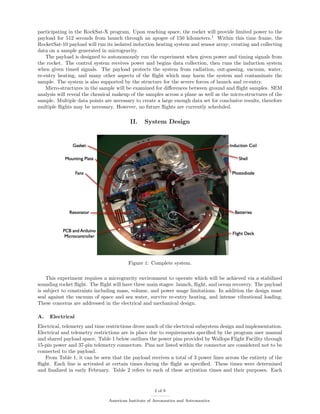 participating in the RockSat-X program. Upon reaching space, the rocket will provide limited power to the
payload for 512 seconds from launch through an apogee of 150 kilometers.1
Within this time frame, the
RocketSat-10 payload will run its isolated induction heating system and sensor array; creating and collecting
data on a sample generated in microgravity.
The payload is designed to autonomously run the experiment when given power and timing signals from
the rocket. The control system receives power and begins data collection, then runs the induction system
when given timed signals. The payload protects the system from radiation, out-gassing, vacuum, water,
re-entry heating, and many other aspects of the ﬂight which may harm the system and contaminate the
sample. The system is also supported by the structure for the severe forces of launch and re-entry.
Micro-structures in the sample will be examined for diﬀerences between ground and ﬂight samples. SEM
analysis will reveal the chemical makeup of the samples across a plane as well as the micro-structures of the
sample. Multiple data points are necessary to create a large enough data set for conclusive results, therefore
multiple ﬂights may be necessary. However, no future ﬂights are currently scheduled.
II. System Design
Figure 1: Complete system.
This experiment requires a microgravity environment to operate which will be achieved via a stabilized
sounding rocket ﬂight. The ﬂight will have three main stages: launch, ﬂight, and ocean recovery. The payload
is subject to constraints including mass, volume, and power usage limitations. In addition the design must
seal against the vacuum of space and sea water, survive re-entry heating, and intense vibrational loading.
These concerns are addressed in the electrical and mechanical design.
A. Electrical
Electrical, telemetry and time restrictions drove much of the electrical subsystem design and implementation.
Electrical and telemetry restrictions are in place due to requirements speciﬁed by the program user manual
and shared payload space. Table 1 below outlines the power pins provided by Wallops Flight Facility through
15-pin power and 37-pin telemetry connectors. Pins not listed within the connector are considered not to be
connected to the payload.
From Table 1, it can be seen that the payload receives a total of 3 power lines across the entirety of the
ﬂight. Each line is activated at certain times during the ﬂight as speciﬁed. These times were determined
and ﬁnalized in early February. Table 2 refers to each of these activation times and their purposes. Each
2 of 9
American Institute of Aeronautics and Astronautics
 