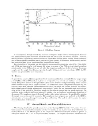 Figure 9: Al-In Phase Diagram
It was determined through research that induction heating best ﬁts the needs of the experiment. Resistive
and chemical heating were eliminated due to the need for control over the thermal processes. Induction
heating oﬀers the capability to thermally isolate the sample with minimal system heating. Induction heating
uses an oscillating electromagnetic ﬁeld to generate electrical currents in the sample. These currents generate
heat resistively based on the properties of the material being heated.2
The composition of the sample was determined by research and in conjunction with AFRL. Using 20%In
and 80%Al was chosen to be ideal because this weight percentage of the Al-In system is just beyond the
eutectic point for the Al-In system and will allow for comparison and study of eﬀects between the ground
samples and the sample formed in microgravity. Samples of higher and lower percentages (17.5% In, 25%
In) were also generated for more comparison.
B. Process
To generate the samples, 325 mesh powders of both aluminum and indium are weighed to the proper weight
percent (20mass%In and 80mass%Al in grams) of each powder. The powders are combined and thoroughly
mixed. The powder mixture is then placed into the stainless steel tube and packed tightly with a hammer
until volumetric changes are no longer noticeable. The packed steel tube is then placed in a copper ring and
wrapped tightly with ﬁberglass. Mass and geometric data of the sample and ring are recorded. The entirety
of the copper ring and sample is placed on a nylon bolt with quartz lids and positioned in the induction coil
to be melted. Upon retrieval of the melted sample, the ﬁberglass is removed and the sample inspected. The
steel tube is then broken in half on the plane with smallest cross sectional area which crosses the entirety of
the sample. The samples are inspected visually under a 400x optical microscope, then polished by grinding
the sample cross-section until it is smooth. The samples are then prepared and analyzed in the SEM for
determination of elemental composition using X-ray diﬀraction. The analysis will determine the crystal
structure formation of the sample.
IV. Ground Results and Potential Outcomes
After forming the alloy, the ground samples were analyzed using a SEM. Under the SEM, micro-structures
in the sample were examined to determine how the two metals, Al and In, reformed. X-ray diﬀraction was
used in the SEM to see diﬀerent parts of the sample and determine where each element is present to
distinguish between the Al and In components of the structure. The samples have distinct structures which
8 of 9
American Institute of Aeronautics and Astronautics
 